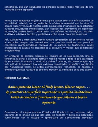 sensoriales, que aún saludables no perciben sucesos físicos mas allá de una
reducida banda espectral



Hemos sido adaptados orgánicamente para captar solo una ínfima porción de
la realidad material, en un gradiente de eficiencia sensorial que ha sido útil
para la supervivencia de nuestra parte animal pero insuficiente para satisfacer
nuestras inquietudes intelectuales, aun cuando nos proveamos de ingeniosas
tecnologías pretendiendo contrarrestar las deficiencias fisiológicas, visuales,
auditivas, olfativas, táctiles y gustativas, entre otras carencias sensitivas

Así, cualitativa y cuantitativamente nuestra apreciación del entorno se reduce
al estrecho margen de sensaciones con que los sentidos nos permiten
concebirlo, manteniéndonos cautivos de un cúmulo de fenómenos, cuyas
imperceptibles causas no alcanzamos a descubrir y menos aún comprender
integralmente

Sin embargo, la principal barrera del hombre no es solo sensorial, sino su
tendencia racional a asignarle forma y medida rígidas a todo lo que sea objeto
de su análisis, limitando su realidad a dichas fronteras, sin querer aceptar que
más allá de lo aparente hay una extrema complejidad prismática constituida
por Naturalezas físicas de orden extrasensorial; rechazarlo, es negarse a
entender que esta realidad es solo una fracción cuantificable de lo que existe.


Requisito Evolutivo.-



   Quien pretenda llegar al fondo ignoto, debe ser capaz . . .
 de penetrar la superficie superando sus propias limitaciones
     hasta alcanzar el fundamento que sostiene a todo lo
                                 aparente


Comprender el magno proceso Creador del Hombre y del Universo, exige,
liberarse de la prisión en que nos atan los sentidos y prejuicios adquiridos,
iluminándose con el estudio y aprendizaje del Conocimiento Revelado,
 