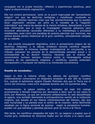 conjugado con la propia intuición, reflexión y experiencias colectivas, para
lograr el discernimiento cognoscitivo

Ello nos evitará permanecer, tanto en la pueril ingenuidad del “pensamiento
mágico” con que las doctrinas teológicas y metafísicas -ocultando su
ignorancia- intentan hacernos creer que hay acontecimientos que no pueden
tener explicación racional; así como en la necedad de la “negación
sistemática” que marca las pautas de la ciencia ortodoxa, descartando a priori
toda información que le exija al investigador mayores esfuerzos para
encontrar alternativas racionales diferentes a su metodología y principios
establecidos, pues como una paradoja de quienes ejercitan sus neuronas, esa
actitud denota pereza intelectual de la grey científica, cómodamente cobijada
en su método.

En esa amorfa conjugación dogmática, entre el pensamiento mágico de las
doctrinas religiosas, y la obtusa ortodoxia racional científica negando
sistemáticamente la inmensa realidad multiespectral no circunscrita a su
método, subyacen los porqués de la desmembrada sociedad actual y el
contrasentido de su devenir histórico, haciendo que el avance del
conocimiento humano siempre tropiece contra la intransigente actitud
opresora de los sacerdocios religiosos y científicos, quienes pretenden
monopolizarlo y manipular los hechos a su mentecata conveniencia


Reseña de necedades.-

Según lo dice la historia oficial, los albores del quehacer científico
contemporáneo comenzaron en Alejandría alrededor el año 300 de nuestra
Era, cuando el astrónomo egipcio Claudio Ptolomeo dijo que la Tierra era el
centro del Universo; craso error aceptado durante casi mil quinientos años.

Posteriormente, la iglesia católica de mediados del siglo XIV castigó
severamente a Nicolás Copérnico por atreverse a decir que no era cierto lo
dicho por Ptolomeo, ya que tan temerario señalamiento no solo descalificaba
al egipcio, sino también desmentía la antropocéntrica versión de la institución
religiosa, que basada en sus falaces interpretaciones del Génesis, dijo que
esta humanidad y su planeta eran el centro de la creación; dicho fácilmente
aceptado por la lógica sensorial de quienes -según la perspectiva humana-
pueden ver que estrellas y planetas parecen girar en torno a la Tierra.

Más tarde, los científicos colegiados del siglo XV, se negaron a aceptar que el
mundo gira, mofándose de Johannes Kepler por tal insulto a la razón, pues
 