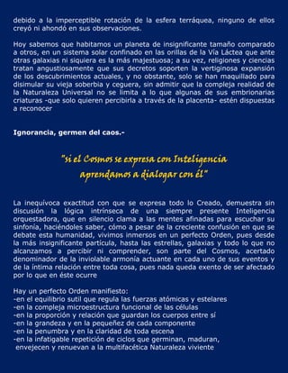 debido a la imperceptible rotación de la esfera terráquea, ninguno de ellos
creyó ni ahondó en sus observaciones.

Hoy sabemos que habitamos un planeta de insignificante tamaño comparado
a otros, en un sistema solar confinado en las orillas de la Vía Láctea que ante
otras galaxias ni siquiera es la más majestuosa; a su vez, religiones y ciencias
tratan angustiosamente que sus decretos soporten la vertiginosa expansión
de los descubrimientos actuales, y no obstante, solo se han maquillado para
disimular su vieja soberbia y ceguera, sin admitir que la compleja realidad de
la Naturaleza Universal no se limita a lo que algunas de sus embrionarias
criaturas -que solo quieren percibirla a través de la placenta- estén dispuestas
a reconocer


Ignorancia, germen del caos.-



              "si el Cosmos se expresa con Inteligencia
                    aprendamos a dialogar con él"


La inequívoca exactitud con que se expresa todo lo Creado, demuestra sin
discusión la lógica intrínseca de una siempre presente Inteligencia
orquestadora, que en silencio clama a las mentes afinadas para escuchar su
sinfonía, haciéndoles saber, cómo a pesar de la creciente confusión en que se
debate esta humanidad, vivimos inmersos en un perfecto Orden, pues desde
la más insignificante partícula, hasta las estrellas, galaxias y todo lo que no
alcanzamos a percibir ni comprender, son parte del Cosmos, acertado
denominador de la inviolable armonía actuante en cada uno de sus eventos y
de la íntima relación entre toda cosa, pues nada queda exento de ser afectado
por lo que en éste ocurre

Hay un perfecto Orden manifiesto:
-en el equilibrio sutil que regula las fuerzas atómicas y estelares
-en la compleja microestructura funcional de las células
-en la proporción y relación que guardan los cuerpos entre sí
-en la grandeza y en la pequeñez de cada componente
-en la penumbra y en la claridad de toda escena
-en la infatigable repetición de ciclos que germinan, maduran,
 envejecen y renuevan a la multifacética Naturaleza viviente
 