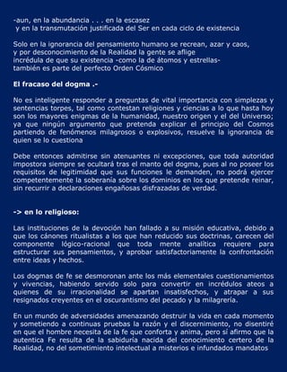 -aun, en la abundancia . . . en la escasez
 y en la transmutación justificada del Ser en cada ciclo de existencia

Solo en la ignorancia del pensamiento humano se recrean, azar y caos,
y por desconocimiento de la Realidad la gente se aflige
incrédula de que su existencia -como la de átomos y estrellas-
también es parte del perfecto Orden Cósmico

El fracaso del dogma .-

No es inteligente responder a preguntas de vital importancia con simplezas y
sentencias torpes, tal como contestan religiones y ciencias a lo que hasta hoy
son los mayores enigmas de la humanidad, nuestro origen y el del Universo;
ya que ningún argumento que pretenda explicar el principio del Cosmos
partiendo de fenómenos milagrosos o explosivos, resuelve la ignorancia de
quien se lo cuestiona

Debe entonces admitirse sin atenuantes ni excepciones, que toda autoridad
impostora siempre se ocultará tras el manto del dogma, pues al no poseer los
requisitos de legitimidad que sus funciones le demanden, no podrá ejercer
competentemente la soberanía sobre los dominios en los que pretende reinar,
sin recurrir a declaraciones engañosas disfrazadas de verdad.


-> en lo religioso:

Las instituciones de la devoción han fallado a su misión educativa, debido a
que los cánones ritualistas a los que han reducido sus doctrinas, carecen del
componente lógico-racional que toda mente analítica requiere para
estructurar sus pensamientos, y aprobar satisfactoriamente la confrontación
entre ideas y hechos.

Los dogmas de fe se desmoronan ante los más elementales cuestionamientos
y vivencias, habiendo servido solo para convertir en incrédulos ateos a
quienes de su irracionalidad se apartan insatisfechos, y atrapar a sus
resignados creyentes en el oscurantismo del pecado y la milagrería.

En un mundo de adversidades amenazando destruir la vida en cada momento
y sometiendo a continuas pruebas la razón y el discernimiento, no disentiré
en que el hombre necesita de la fe que conforta y anima, pero sí afirmo que la
autentica Fe resulta de la sabiduría nacida del conocimiento certero de la
Realidad, no del sometimiento intelectual a misterios e infundados mandatos
 