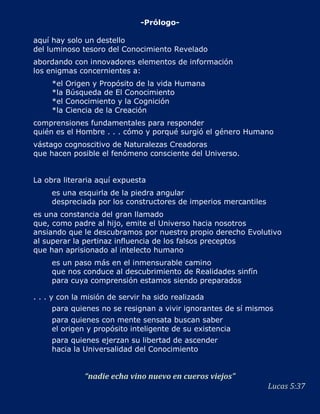 -Prólogo-

aquí hay solo un destello
del luminoso tesoro del Conocimiento Revelado
abordando con innovadores elementos de información
los enigmas concernientes a:
     *el   Origen y Propósito de la vida Humana
     *la   Búsqueda de El Conocimiento
     *el   Conocimiento y la Cognición
     *la   Ciencia de la Creación
comprensiones fundamentales para responder
quién es el Hombre . . . cómo y porqué surgió el género Humano
vástago cognoscitivo de Naturalezas Creadoras
que hacen posible el fenómeno consciente del Universo.


La obra literaria aquí expuesta
     es una esquirla de la piedra angular
     despreciada por los constructores de imperios mercantiles
es una constancia del gran llamado
que, como padre al hijo, emite el Universo hacia nosotros
ansiando que le descubramos por nuestro propio derecho Evolutivo
al superar la pertinaz influencia de los falsos preceptos
que han aprisionado al intelecto humano
     es un paso más en el inmensurable camino
     que nos conduce al descubrimiento de Realidades sinfín
     para cuya comprensión estamos siendo preparados

. . . y con la misión de servir ha sido realizada
     para quienes no se resignan a vivir ignorantes de sí mismos
     para quienes con mente sensata buscan saber
     el origen y propósito inteligente de su existencia
     para quienes ejerzan su libertad de ascender
     hacia la Universalidad del Conocimiento


               “nadie echa vino nuevo en cueros viejos”
                                                                 Lucas 5:37
 
