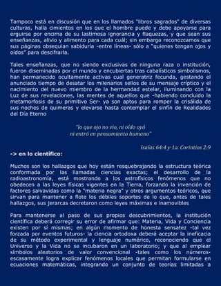 Tampoco está en discusión que en los llamados "libros sagrados" de diversas
culturas, halla cimientos en los que el hombre puede y debe apoyarse para
erguirse por encima de su lastimosa ignorancia y flaquezas, y que sean sus
enseñanzas, alivio y alimento para cada cuál; sin embargo reconozcamos que
sus páginas obsequian sabiduría -entre líneas- sólo a “quienes tengan ojos y
oídos” para descifrarla.

Tales enseñanzas, que no siendo exclusivas de ninguna raza o institución,
fueron diseminadas por el mundo y encubiertas tras cabalísticos simbolismos,
han permanecido ocultamente activas cual generatriz fecunda, gestando el
anunciado tiempo de desatar los milenarios sellos de su mensaje críptico y el
nacimiento del nuevo miembro de la hermandad estelar, iluminando con la
Luz de sus revelaciones, las mentes de aquellos que -habiendo concluido la
metamorfosis de su primitivo Ser- ya son aptos para romper la crisálida de
sus noches de quimeras y elevarse hasta contemplar el sinfín de Realidades
del Día Eterno

                          “lo que ojo no vio, ni oído oyó
                       ni entró en pensamiento humano”

                                                    Isaías 64:4 y 1a. Corintios 2:9
-> en lo científico:

Muchos son los hallazgos que hoy están resquebrajando la estructura teórica
conformada por las llamadas ciencias exactas; el desarrollo de la
radioastronomía, está mostrando a los astrofísicos fenómenos que no
obedecen a las leyes físicas vigentes en la Tierra, forzando la invención de
factores salvavidas como la "materia negra" y otros argumentos teóricos, que
sirvan para mantener a flote los débiles soportes de lo que, antes de tales
hallazgos, sus jerarcas decretaron como leyes máximas e inamovibles

Para mantenerse al paso de sus propios descubrimientos, la institución
científica deberá corregir su error de afirmar que: Materia, Vida y Conciencia
existen por sí mismas; en algún momento de honesta sensatez -tal vez
forzada por eventos futuros- la ciencia ortodoxa deberá aceptar la ineficacia
de su método experimental y lenguaje numérico, reconociendo que el
Universo y la Vida no se incubaron en un laboratorio; y que al emplear
símbolos aleatorios de valor convencional -tales como los números-
escasamente logra explicar fenómenos locales que permitan formularse en
ecuaciones matemáticas, integrando un conjunto de teorías limitadas a
 