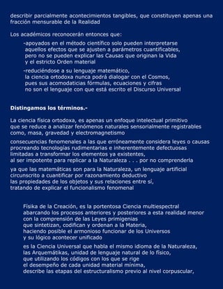 describir parcialmente acontecimientos tangibles, que constituyen apenas una
fracción mensurable de la Realidad

Los académicos reconocerán entonces que:
     -apoyados en el método científico solo pueden interpretarse
      aquellos efectos que se ajusten a parámetros cuantificables,
      pero no se pueden explicar las Causas que originan la Vida
      y el estricto Orden material
     -reduciéndose a su lenguaje matemático,
      la ciencia ortodoxa nunca podrá dialogar con el Cosmos,
      pues sus acomodaticias fórmulas, ecuaciones y cifras
      no son el lenguaje con que está escrito el Discurso Universal


Distingamos los términos.-

La ciencia física ortodoxa, es apenas un enfoque intelectual primitivo
que se reduce a analizar fenómenos naturales sensorialmente registrables
como, masa, gravedad y electromagnetismo
consecuencias fenomenales a las que erróneamente considera leyes o causas
procreando tecnologías rudimentarias e inherentemente defectuosas
limitadas a transformar los elementos ya existentes,
al ser impotente para replicar a la Naturaleza . . . por no comprenderla
ya que las matemáticas son para la Naturaleza, un lenguaje artificial
circunscrito a cuantificar por razonamiento deductivo
las propiedades de los objetos y sus relaciones entre sí,
tratando de explicar el funcionalismo fenomenal


     Físika de la Creación, es la portentosa Ciencia multiespectral
     abarcando los procesos anteriores y posteriores a esta realidad menor
     con la comprensión de las Leyes primigenias
     que sintetizan, codifican y ordenan a la Materia,
     haciendo posible el armonioso funcionar de los Universos
     y su lógico acontecer unificado
     es la Ciencia Universal que habla el mismo idioma de la Naturaleza,
     las Arquemátikas, unidad de lenguaje natural de lo físico,
     que utilizando los códigos con los que se rige
     el desempeño de cada unidad material mínima,
     describe las etapas del estructuralismo previo al nivel corpuscular,
 