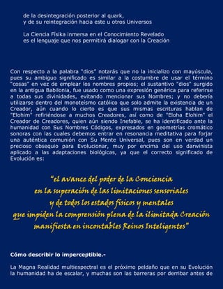 de la desintegración posterior al quark,
    y de su reintegración hacia este u otros Universos

    La Ciencia Físika inmersa en el Conocimiento Revelado
    es el lenguaje que nos permitirá dialogar con la Creación




Con respecto a la palabra “dios” notarás que no la inicializo con mayúscula,
pues su ambiguo significado es similar a la costumbre de usar el término
“cosas” en vez de emplear los nombres propios; el sustantivo "dios" surgido
en la antigua Babilonia, fue usado como una expresión genérica para referirse
a todas sus divinidades, evitando mencionar sus Nombres; y no debería
utilizarse dentro del monoteísmo católico que solo admite la existencia de un
Creador, aún cuando lo cierto es que sus mismas escrituras hablan de
"Elohim" refiriéndose a muchos Creadores, así como de "Eloha Elohim" el
Creador de Creadores, quien aún siendo Inefable, se ha identificado ante la
humanidad con Sus Nombres Códigos, expresados en geometrías cromático
sonoras con las cuales debemos entrar en resonancia meditativa para forjar
una auténtica comunión con Su Mente Universal, pues son en verdad un
precioso obsequio para Evolucionar, muy por encima del uso darwinista
aplicado a las adaptaciones biológicas, ya que el correcto significado de
Evolución es:



               “el avance del poder de la Conciencia
         en la superación de las limitaciones sensoriales
              y de todos los estados físicos y mentales
 que impiden la comprensión plena de la ilimitada Creación
         manifiesta en incontables Reinos Inteligentes”


Cómo describir lo imperceptible.-

La Magna Realidad multiespectral es el próximo peldaño que en su Evolución
la humanidad ha de escalar, y muchas son las barreras por derribar antes de
 