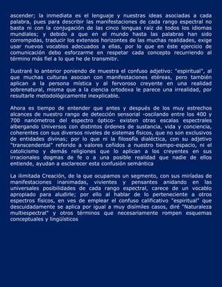 ascender; la inmediata es el lenguaje y nuestras ideas asociadas a cada
palabra, pues para describir las manifestaciones de cada rango espectral no
basta ni con la conjugación de las cinco lenguas raíz de todos los idiomas
mundiales; y debido a que en el mundo hasta las palabras han sido
corrompidas, traducir los extensos horizontes de las muchas realidades, exige
usar nuevos vocablos adecuados a ellas, por lo que en éste ejercicio de
comunicación debo esforzarme en respetar cada concepto recurriendo al
término más fiel a lo que he de transmitir.

Ilustraré lo anterior poniendo de muestra el confuso adjetivo:   "espiritual", al
que muchas culturas asocian con manifestaciones etéreas,          pero también
aplican a la persona mística y al fervoroso creyente en            una realidad
sobrenatural, misma que a la ciencia ortodoxa le parece una      irrealidad, por
resultarle metodológicamente inexplicable.

Ahora es tiempo de entender que antes y después de los muy estrechos
alcances de nuestro rango de detección sensorial -oscilando entre los 400 y
700 nanómetros del espectro óptico- existen otras escalas espectrales
albergando Universos con distintos órdenes de sustancia, vida y conciencia,
coherentes con sus diversos niveles de sistemas físicos, que no son exclusivos
de entidades divinas; por lo que ni la filosofía dialéctica, con su adjetivo
"transcendental" referido a valores ceñidos a nuestro tiempo-espacio, ni el
catolicismo y demás religiones que lo aplican a los creyentes en sus
irracionales dogmas de fe o a una posible realidad que nadie de ellos
entiende, ayudan a esclarecer esta confusión semántica

La ilimitada Creación, de la que ocupamos un segmento, con sus miríadas de
manifestaciones inanimadas, vivientes y pensantes anidando en las
universales posibilidades de cada rango espectral, carece de un vocablo
apropiado para aludirle; por ello al hablar de lo perteneciente a otros
espectros físicos, en ves de emplear el confuso calificativo "espiritual" que
descuidadamente se aplica por igual a muy disímiles casos, diré "Naturaleza
multiespectral" y otros términos que necesariamente rompen esquemas
conceptuales y lingüísticos
 