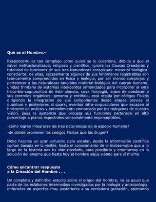 Qué es el Hombre.-

Responderlo es tan complejo como quien se lo cuestiona, debido a que el
saber institucionalizado, religioso y científico, ignora las Causas Creadoras y
totalidad de funciones de sus tres Naturalezas conspicuas: material-biológica-
consciente; de ellas, escasamente algunos de sus fenómenos registrables son
teóricamente comprendidos en física y biología, por ser menos complejos y
pertenecer a las naturalezas tangibles material-biológica del cuerpo humano;
unidad trinitaria de sistemas inteligentes armonizados para incorporar al ente
físico-bio-cognoscitivo de éste planeta, cuya fisiología, antes de obedecer a
sus controles orgánicos: genoma y encéfalo, está regida por códigos Físikos
dirigiendo la integración de sus componentes desde etapas previas al
quantum y posteriores al quark; eventos infra-corpusculares que escapan al
horizonte de análisis y entendimiento enmarcado por los márgenes de nuestra
visión, pues la sustancia que procesa sus funciones pertenece en alto
porcentaje a planos espectrales sensorialmente imperceptibles.

-cómo logran integrarse las tres naturalezas de la especie humana?
-de dónde provienen los códigos Físikos que las dirigen?

Debe hacerse un gran esfuerzo para escalar, desde la información científica
común basada en lo visible, hasta el conocimiento de lo inobservable que a lo
largo de la historia nos ha sido revelado, para percibirlo y orientarnos en la
solución del enigma que hasta hoy el hombre sigue siendo para sí mismo


Cómo encontrar respuesta
a la Creación del Hombre . . .

Un completo y definitivo estudio sobre el origen del Hombre, no es aquel que
parte de los eslabones intermedios investigados por la biología y antropología,
enfocadas en aspectos muy posteriores a su verdadera gestación, aportando
 