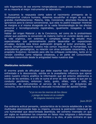 solo fragmentos de ese enorme rompecabezas cuyas piezas ocultas escapan
en su mayoría al mejor instrumental de laboratorio.

Si buscamos la respuesta cierta sobre el nacimiento primigenio de la
multiespectral criatura humana, debemos escudriñar el origen de sus tres
grandes manifestaciones: Materia, Vida, Conciencia; abismales fronteras de
ignorancia para la ciencia convencional, que esta no podrá traspasar mientras
se margine a sí misma divagando en la vasta fenomenología de los efectos
sensorial y tecnológicamente registrables, igualmente rezagados a todo
principio.
Hablar del origen Material y de la Conciencia, así como de la protosíntesis
celular que posibilita la conversión de materia inerte en viviente dando paso a
la vida orgánica, son extensos y complejos temas de estudio muy
especializados que personalmente podría desarrollar en exposiciones
privadas; durante esta breve publicación dirigida al lector promedio, solo
abordo simplificadamente nuestra más común inquietud: la Humanidad, sus
antecedentes genealógicos, su relación con otras entidades conscientes, y su
propósito Evolutivo; revisando para ello los enfoques contenidos, tanto en la
versión científica como religiosa ortodoxas, y en parte del Conocimiento
Revelado transmitido desde la antigüedad hasta nuestros días


Obstáculos racionales.-

El enorme grado de dificultad que debe soportar todo ejercicio intelectual
enfrentado a lo desconocido, estriba en la avasallante influencia que ejerce
sobre nuestro criterio analítico la información que del entorno obtenemos a
través de los sentidos; si a ello se suma el error de solo aceptar lo que por su
conducto percibimos, entonces: tacto, gusto, olfato, vista y oído, se
convierten, de instrumentos al servicio de la razón, en dictadores del
raciocinio, arrastrándole hacia la obcecada incredulidad del apóstol Tomás

                      “si yo no veo las marcas de los clavos
                         y pongo mi mano en su costado
                           de ninguna manera creeré”
                                                                      Juan 20:25

Esa ordinaria actitud pensante, característica de la ciencia establecida y de las
multitudes aleccionadas bajo su imperio, provoca la postración intelectual de
una humanidad que desorientada deambula, del extremo insensato en que
por siglos se mantienen los creyentes en falsos ritos religiosos y deformadas
versiones eclesiásticas acerca del hombre y su dios, al polo contrario en que
 