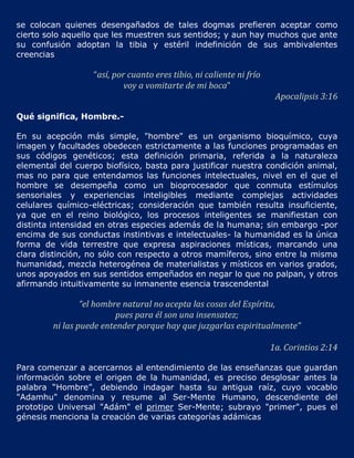 se colocan quienes desengañados de tales dogmas prefieren aceptar como
cierto solo aquello que les muestren sus sentidos; y aun hay muchos que ante
su confusión adoptan la tibia y estéril indefinición de sus ambivalentes
creencias

                   “así, por cuanto eres tibio, ni caliente ni frío
                            voy a vomitarte de mi boca”
                                                                       Apocalipsis 3:16

Qué significa, Hombre.-

En su acepción más simple, "hombre" es un organismo bioquímico, cuya
imagen y facultades obedecen estrictamente a las funciones programadas en
sus códigos genéticos; esta definición primaria, referida a la naturaleza
elemental del cuerpo biofísico, basta para justificar nuestra condición animal,
mas no para que entendamos las funciones intelectuales, nivel en el que el
hombre se desempeña como un bioprocesador que conmuta estímulos
sensoriales y experiencias inteligibles mediante complejas actividades
celulares químico-eléctricas; consideración que también resulta insuficiente,
ya que en el reino biológico, los procesos inteligentes se manifiestan con
distinta intensidad en otras especies además de la humana; sin embargo -por
encima de sus conductas instintivas e intelectuales- la humanidad es la única
forma de vida terrestre que expresa aspiraciones místicas, marcando una
clara distinción, no sólo con respecto a otros mamíferos, sino entre la misma
humanidad, mezcla heterogénea de materialistas y místicos en varios grados,
unos apoyados en sus sentidos empeñados en negar lo que no palpan, y otros
afirmando intuitivamente su inmanente esencia trascendental

                 “el hombre natural no acepta las cosas del Espíritu,
                          pues para él son una insensatez;
         ni las puede entender porque hay que juzgarlas espiritualmente”

                                                                      1a. Corintios 2:14

Para comenzar a acercarnos al entendimiento de las enseñanzas que guardan
información sobre el origen de la humanidad, es preciso desglosar antes la
palabra “Hombre”, debiendo indagar hasta su antigua raíz, cuyo vocablo
"Adamhu" denomina y resume al Ser-Mente Humano, descendiente del
prototipo Universal "Adám" el primer Ser-Mente; subrayo "primer", pues el
génesis menciona la creación de varias categorías adámicas
 
