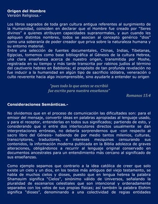 Origen del Hombre
Versión Religiosa.-

Los libros sagrados de toda gran cultura antigua referentes al surgimiento de
la Humanidad, coinciden en declarar que el Hombre fue creado por “Seres
divinos” a quienes atribuyen capacidades supranormales, y aun cuando les
apliquen distintos nombres, todos se asocian al concepto genérico “dios”
como una soberanía de poder creador que priva sobre la naturaleza humana y
su entorno material.
Entre una selección de fuentes documentales, Chinas, Indias, Tibetanas,
Egipcias, tomemos como base bibliográfica al Génesis de la cultura Hebrea,
una clara enseñanza acerca de nuestro origen, transmitida por Moshe,
registrada en su tiempo y más tarde transcrita por rabinos judíos al término
del cautiverio hebreo en Babilonia; el propósito de tan profunda revelación no
fue inducir a la humanidad en algún tipo de sacrificio idólatra, veneración o
culto reverente hacia algo incomprensible, sino ayudarle a entender su origen

                       “pues todo lo que antes se escribió
                      fue escrito para nuestra enseñanza”
                                                                 Romanos 15:4

Consideraciones Semánticas.-

No olvidemos que en el proceso de comunicación las dificultades son: para el
emisor del mensaje, convertir ideas en palabras apropiadas al lenguaje usado,
y para el receptor, entenderlas en todos sus significados; partiendo de esto, y
considerando que si entre dos interlocutores directos usualmente se dan
interpretaciones erróneas, no debería sorprendernos que -con respecto al
sacro libro del Génesis- habiendo de por medio tantos milenios, culturas,
transcriptores, traductores, e intereses mezquinos censurando sus
contenidos, la información moderna publicada en la Biblia adolezca de graves
alteraciones, obligándonos a recurrir al lenguaje original conservado en
documentos ancestrales para un entendimiento más cercano al significado de
sus enseñanzas.

Como ejemplo sepamos que contrario a la idea católica de creer que solo
existe un cielo y un dios, en los textos más antiguos del viejo testamento, se
habla de muchos cielos y dioses, puesto que en lengua hebrea la palabra
Shamayim significa “Cielos”, sinónimo válido de Universos, señalando la
pluralidad de escenarios celestiales que son intencional y ordenadamente
separados con los velos de sus propias físicas; así también la palabra Elohim
significa “dioses”, denominando a una colectividad de regias entidades
 