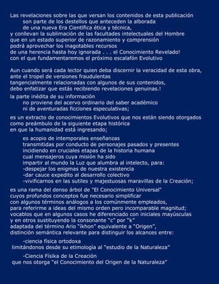 Las revelaciones sobre las que versan los contenidos de esta publicación
     son parte de los destellos que anteceden la alborada
     de una nueva Era Científica ética y técnica,
y conllevan la sublimación de las facultades intelectuales del Hombre
que en un estado superior de razonamiento y comprensión
podrá aprovechar los inagotables recursos
de una herencia hasta hoy ignorada . . . el Conocimiento Revelado!
con el que fundamentaremos el próximo escalafón Evolutivo

Aun cuando será cada lector quien deba discernir la veracidad de esta obra,
ante el tropel de versiones fraudulentas
tangencialmente relacionadas con algunos de sus contenidos,
debo enfatizar que estás recibiendo revelaciones genuinas.!
la parte inédita de su información
     no proviene del acervo ordinario del saber académico
     ni de aventuradas ficciones especulativas;
es un extracto de conocimientos Evolutivos que nos están siendo otorgados
como preámbulo de la siguiente etapa histórica
en que la humanidad está ingresando;
    es acopio de intemporales enseñanzas
    transmitidas por conducto de personajes pasados y presentes
    incidiendo en cruciales etapas de la historia humana
    cual mensajeros cuya misión ha sido
    impartir al mundo la Luz que alumbra al intelecto, para:
    -despejar los enigmas de nuestra existencia
    -dar cauce expedito al desarrollo colectivo
    -vivificarnos en las sutiles y majestuosas maravillas de la Creación;
es una rama del denso árbol de "El Conocimiento Universal"
cuyos profundos conceptos fue necesario simplificar
con algunos términos análogos a los comúnmente empleados,
para referirme a ideas del mismo orden pero incomparable magnitud;
vocablos que en algunos casos he diferenciado con iniciales mayúsculas
y en otros sustituyendo la consonante “c” por “k”
adaptada del término Ario “íkhon” equivalente a “Origen”,
distinción semántica relevante para distinguir los alcances entre:
     -ciencia física ortodoxa
limitándonos desde su etimología al “estudio de la Naturaleza”
    -Ciencia Físika de la Creación
que nos otorga “el Conocimiento del Origen de la Naturaleza”
 