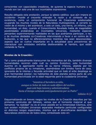 conscientes con capacidades creadoras, de quienes la especie humana y su
mundo son tan solo una de sus incontables expresiones

Resulta obligada esta anotación, porque la iglesia católica -que aún impera en
occidente- impide al creyente entender la razón y el contexto de su
existencia, como un componente funcional de Creaciones eslabonadas
ocupando los muchos niveles de la Naturaleza multiespectral, al cerrarle su
visión de sí mismo y del acontecer, a solo un cielo, una tierra, un infierno, una
humanidad, un dios; cuando el Conocimiento Revelado habla de inagotables
posibilidades probándose en incontables Universos, mediante especies
pensantes experimentando realidades en las que podríamos participar, o no;
y de muchas deidades co-Creadoras interviniendo a favor o en contra de la
Evolución, a las que no diferenciaremos mientras nos sean desconocidas;
aspecto que se vuelve importante en la actualidad para prevenirnos de
interactuar con entidades extrañas desfavorables al hombre, que están
visitando la Tierra


Niveles de la Creación.-

Tal y como gradualmente transcurren los momentos del día, también diversas
humanidades recorren cada cuál su camino Evolutivo; esta humanidad
duerme en la agonizante noche de su tierna infancia, abatida por los
conflictos propios de su inmadurez, asomándose con timidez fuera de casa,
ignorante de la intensa y fecunda actividad que en todo el orbe despliega su
gran hermandad estelar; los habitantes de éste planeta somos parte de una
humanidad precivilizada sin la edad requerida para la ciudadanía Universal.

                          “mientras el heredero es niño,
               aunque es Señor de todo en nada difiere del esclavo
                     pues está bajo tutores y administradores
             hasta el tiempo señalado anticipadamente por su Padre”
                                                                      Gálatas 4:1,2

Esquematizando en breves rasgos los niveles de la Creación descritos por los
primeros versículos del Génesis, vemos que el horizonte material al que
llamamos "la realidad" no es el único posible en la inmensidad Cósmica, sino
que existen múltiples Universos separados mediante partículas configuradas
en distintos rangos espectrales, mismos que al diversificarse deslindan las
Naturalezas distintivas de todos ellos; simbolizado esto en:
 