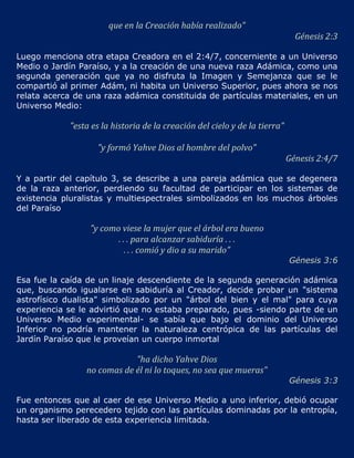 que en la Creación había realizado"
                                                                              Génesis 2:3

Luego menciona otra etapa Creadora en el 2:4/7, concerniente a un Universo
Medio o Jardín Paraíso, y a la creación de una nueva raza Adámica, como una
segunda generación que ya no disfruta la Imagen y Semejanza que se le
compartió al primer Adám, ni habita un Universo Superior, pues ahora se nos
relata acerca de una raza adámica constituida de partículas materiales, en un
Universo Medio:

            "esta es la historia de la creación del cielo y de la tierra"

                   "y formó Yahve Dios al hombre del polvo"
                                                                            Génesis 2:4/7

Y a partir del capítulo 3, se describe a una pareja adámica que se degenera
de la raza anterior, perdiendo su facultad de participar en los sistemas de
existencia pluralistas y multiespectrales simbolizados en los muchos árboles
del Paraíso

                 "y como viese la mujer que el árbol era bueno
                        . . . para alcanzar sabiduría . . .
                           . . . comió y dio a su marido"
                                                                            Génesis 3:6

Esa fue la caída de un linaje descendiente de la segunda generación adámica
que, buscando igualarse en sabiduría al Creador, decide probar un "sistema
astrofísico dualista" simbolizado por un "árbol del bien y el mal" para cuya
experiencia se le advirtió que no estaba preparado, pues -siendo parte de un
Universo Medio experimental- se sabía que bajo el dominio del Universo
Inferior no podría mantener la naturaleza centrópica de las partículas del
Jardín Paraíso que le proveían un cuerpo inmortal

                            "ha dicho Yahve Dios
                no comas de él ni lo toques, no sea que mueras"
                                                                            Génesis 3:3

Fue entonces que al caer de ese Universo Medio a uno inferior, debió ocupar
un organismo perecedero tejido con las partículas dominadas por la entropía,
hasta ser liberado de esta experiencia limitada.
 
