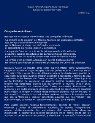 "e hizo Yahve Dios para Adán y su mujer
                          túnicas de pieles y los vistió"
                                                                     Génesis 3:21




Categorías Adámicas.-

Basados en lo anterior identificamos tres categorías Adámicas:
-La primera es la Creación del Modelo Adámico con cualidades perfectas,
 que escapa a nuestro mortal entender
 por la Naturaleza divina que el Creador le concede
 al compartirle Su misma Imagen y Semejanza
-La segunda Creación es a la vez la primera ramificación Adámica
 ocupando cuerpos constituidos por partículas físicas centrópicas,
 para habitar en las muchas dimensiones de los Universos Medios
-La tercera es la Creación Adámica con cuerpo biológico mortal
 restringida para habitar en ambientes planetarios de Universos Inferiores

Después fueron co-creadas otras razas experimentales como subsecuentes
categorías Adámicas, cuyas estirpes han sido probadas en el transcurso de las
Eras sobre éste y otros planetas, debiendo superar las limitaciones propias de
cada cuál; pues para quienes anhelen ascender a realidades y formas de vida
superiores no les bastará con "creer en dios" y "ser buenos", deben lograr el
mérito Evolutivo de recuperar su genoma original perdido, así como lo
hicieron dos personajes Bíblicos que no sufrieron la muerte, Enóc y Elías,
quienes coronando su metamorfosis fueron ascendidos físicamente; al
respecto y sin poder explicarlo desde la oscuridad del razonamiento sensorial
humanizado, la religión y ciencia falsas mentirán diciendo "fue un milagro" o
"es un mito", cuando en verdad ambos profetas nos dieron la muestra de lo
que son la "Religión y Ciencia" auténticas, aquellas que nos "religan" con
nuestro origen, dándonos el "conocimiento exacto" para lograrlo

Para igualar aquellas hazañas testamentarias, además de recibir, aceptar,
entender y utilizar el Conocimiento Revelado, es premisa indispensable,
romper deliberadamente las estructuras del pensamiento dialéctico
materialista o estereotipos racional-sensoriales de la mente atada por las
apariencias del escenario fenomenal, y abandonar la adoración convencional
 