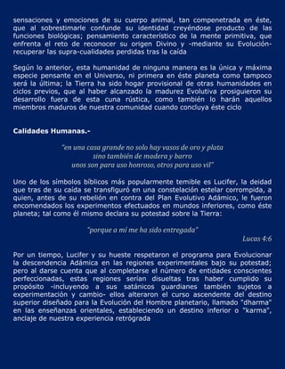 sensaciones y emociones de su cuerpo animal, tan compenetrada en éste,
que al sobrestimarle confunde su identidad creyéndose producto de las
funciones biológicas; pensamiento característico de la mente primitiva, que
enfrenta el reto de reconocer su origen Divino y -mediante su Evolución-
recuperar las supra-cualidades perdidas tras la caída

Según lo anterior, esta humanidad de ninguna manera es la única y máxima
especie pensante en el Universo, ni primera en éste planeta como tampoco
será la última; la Tierra ha sido hogar provisional de otras humanidades en
ciclos previos, que al haber alcanzado la madurez Evolutiva prosiguieron su
desarrollo fuera de esta cuna rústica, como también lo harán aquellos
miembros maduros de nuestra comunidad cuando concluya éste ciclo


Calidades Humanas.-

              “en una casa grande no solo hay vasos de oro y plata
                        sino también de madera y barro
                 unos son para uso honroso, otros para uso vil”

Uno de los símbolos bíblicos más popularmente temible es Lucifer, la deidad
que tras de su caída se transfiguró en una constelación estelar corrompida, a
quien, antes de su rebelión en contra del Plan Evolutivo Adámico, le fueron
encomendados los experimentos efectuados en mundos inferiores, como éste
planeta; tal como él mismo declara su potestad sobre la Tierra:

                      “porque a mí me ha sido entregada”
                                                                     Lucas 4:6

Por un tiempo, Lucifer y su hueste respetaron el programa para Evolucionar
la descendencia Adámica en las regiones experimentales bajo su potestad;
pero al darse cuenta que al completarse el número de entidades conscientes
perfeccionadas, estas regiones serían disueltas tras haber cumplido su
propósito -incluyendo a sus satánicos guardianes también sujetos a
experimentación y cambio- ellos alteraron el curso ascendente del destino
superior diseñado para la Evolución del Hombre planetario, llamado "dharma"
en las enseñanzas orientales, estableciendo un destino inferior o "karma",
anclaje de nuestra experiencia retrógrada
 