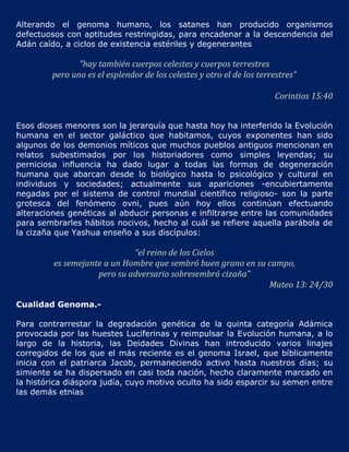 Alterando el genoma humano, los satanes han producido organismos
defectuosos con aptitudes restringidas, para encadenar a la descendencia del
Adán caído, a ciclos de existencia estériles y degenerantes

               "hay también cuerpos celestes y cuerpos terrestres
        pero uno es el esplendor de los celestes y otro el de los terrestres"

                                                                      Corintios 15:40


Esos dioses menores son la jerarquía que hasta hoy ha interferido la Evolución
humana en el sector galáctico que habitamos, cuyos exponentes han sido
algunos de los demonios míticos que muchos pueblos antiguos mencionan en
relatos subestimados por los historiadores como simples leyendas; su
perniciosa influencia ha dado lugar a todas las formas de degeneración
humana que abarcan desde lo biológico hasta lo psicológico y cultural en
individuos y sociedades; actualmente sus apariciones -encubiertamente
negadas por el sistema de control mundial científico religioso- son la parte
grotesca del fenómeno ovni, pues aún hoy ellos continúan efectuando
alteraciones genéticas al abducir personas e infiltrarse entre las comunidades
para sembrarles hábitos nocivos, hecho al cuál se refiere aquella parábola de
la cizaña que Yashua enseño a sus discípulos:

                             “el reino de los Cielos
         es semejante a un Hombre que sembró buen grano en su campo,
                    pero su adversario sobresembró cizaña”
                                                              Mateo 13: 24/30

Cualidad Genoma.-

Para contrarrestar la degradación genética de la quinta categoría Adámica
provocada por las huestes Luciferinas y reimpulsar la Evolución humana, a lo
largo de la historia, las Deidades Divinas han introducido varios linajes
corregidos de los que el más reciente es el genoma Israel, que bíblicamente
inicia con el patriarca Jacob, permaneciendo activo hasta nuestros días; su
simiente se ha dispersado en casi toda nación, hecho claramente marcado en
la histórica diáspora judía, cuyo motivo oculto ha sido esparcir su semen entre
las demás etnias
 