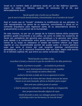 Israel es el nombre dado al patriarca Jacob por un Ser Adámico superior,
según se relata en Génesis capítulo 32 versículos 24 al 28, que
abreviadamente dicen:

                     “Jacob quedó solo y luchó con un Hombre
    que le tocó el muslo bendiciéndole y bautizándole con el nombre de Israel”

Aquí el muslo que es "tocado" simboliza la modificación de sus gónadas, lo
cuál reprogramaría los genes de su esperma, convirtiendo a Jacob en un
semental arquetípico para regenerar parte de su descendencia directa y
gradualmente a una porción de la Humanidad.

De esta manera, no por ser un pasaje de la historia hebrea dicho programa
genético quedó circunscrito a los judíos, así como no todos los sucesores de
Jacob son portadores del genoma que constituye a la genuina raza Israel;
pues debido a la combinación entre genes dominantes y recesivos, algunas
ramas de su linaje no rebasaron el estado del hombre inferior que sigue
vigente en una incuantificable porción del pueblo judío; el mismo patriarca
supo que sería el tronco del cuál surgirían distintas ramificaciones
genealógicas, y así lo reconoció finalmente ante sus hijos, según está escrito
en el Génesis capítulo 49, que entre sus varios versículos relata:


                           “llamó Jacob a sus hijos y dijo,
      escuchen a Israel y conozcan lo que les sucederá en los días postreros:

              Rubén, el primero en poder . . . no tendrás la primacía
              Simeón y Levi, instrumentos inicuos son sus espadas,
                       en su consejo no entres Alma mía
              cachorro de león es Judá, de ti no se apartará el cetro
          Zabulón habita en la rivera del mar donde atracan las naves
           Isacar es un asno huesudo, ofrece su hombro para cargar
                      Dan será una culebra junto al camino
          a Gad lo atacan los salteadores, mas él asalta su retaguardia
                    Aser proporciona bocados dignos de reyes
               retoño fecundo es José, sus vástagos pasan el muro
                el príncipe entre sus hermanos, la roca de Israel"
 