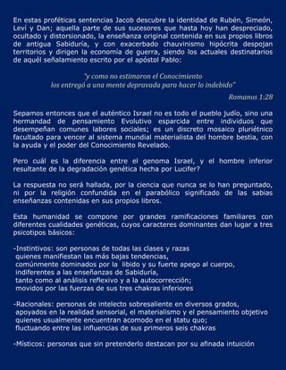 En estas proféticas sentencias Jacob descubre la identidad de Rubén, Simeón,
Leví y Dan; aquella parte de sus sucesores que hasta hoy han despreciado,
ocultado y distorsionado, la enseñanza original contenida en sus propios libros
de antigua Sabiduría, y con exacerbado chauvinismo hipócrita despojan
territorios y dirigen la economía de guerra, siendo los actuales destinatarios
de aquél señalamiento escrito por el apóstol Pablo:

                      “y como no estimaron el Conocimiento
           los entregó a una mente depravada para hacer lo indebido”
                                                                  Romanos 1:28

Sepamos entonces que el auténtico Israel no es todo el pueblo judío, sino una
hermandad de pensamiento Evolutivo esparcida entre individuos que
desempeñan comunes labores sociales; es un discreto mosaico pluriétnico
facultado para vencer al sistema mundial materialista del hombre bestia, con
la ayuda y el poder del Conocimiento Revelado.

Pero cuál es la diferencia entre el genoma Israel, y el hombre inferior
resultante de la degradación genética hecha por Lucifer?

La respuesta no será hallada, por la ciencia que nunca se lo han preguntado,
ni por la religión confundida en el parabólico significado de las sabias
enseñanzas contenidas en sus propios libros.

Esta humanidad se compone por grandes ramificaciones familiares con
diferentes cualidades genéticas, cuyos caracteres dominantes dan lugar a tres
psicotipos básicos:

-Instintivos: son personas de todas las clases y razas
 quienes manifiestan las más bajas tendencias,
 comúnmente dominados por la libido y su fuerte apego al cuerpo,
 indiferentes a las enseñanzas de Sabiduría,
 tanto como al análisis reflexivo y a la autocorrección;
 movidos por las fuerzas de sus tres chakras inferiores

-Racionales: personas de intelecto sobresaliente en diversos grados,
 apoyados en la realidad sensorial, el materialismo y el pensamiento objetivo
 quienes usualmente encuentran acomodo en el statu quo;
 fluctuando entre las influencias de sus primeros seis chakras

-Místicos: personas que sin pretenderlo destacan por su afinada intuición
 