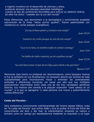 e ingenio inventivo en el desarrollo de ciencias y artes,
pudiendo alcanzar una elevada capacidad metalógica
cuando se dan las condiciones favorables para activar su séptimo chakra;
de ellos fue dicho: “ustedes son la Luz del mundo”

Estas diferencias, que desmienten a la demagógica y comúnmente aceptada
aseveración de la frase "todos somos iguales", fueron patentizadas con
insistencia en varios pasajes evangélicos:

                   “yo soy el buen pastor y conozco mis ovejas”
                                                                          Juan 10:14

                “vosotros no creéis porque no sois de mis ovejas”
                                                                          Juan 10:26

              “si yo no te lavo, no tendrás nada en común conmigo”
                                                                              Juan 13:8

               “no hablo de todos vosotros, yo sé a quiénes escogí”
                                                                          Juan 13:18

         “no está bien tomar el pan de los hijos para darlo a los perritos”
                                                                        Marcos 7:27

Mencionar éste hecho no pretende ser discriminatorio, como tampoco Yashua
lo fue al señalarlo en sus Enseñanzas; es necesario decirlo por encima de toda
susceptibilidad para reconocernos mejor y entender las contrastantes
actitudes y diferencias humanas, sin pasar por alto que hay múltiples
graduaciones intermedias entre cada una de las tres variedades genéticas
básicas; sus matices dan sentido a la popular expresión "cada cabeza es un
mundo", a lo que yo agregaría "y cada persona una nueva y potencialmente
valiosa diferencia"


Caída del Paraíso.-

Otro simbolismo comúnmente malinterpretado del mismo pasaje bíblico, trata
de “la Caída del Paraíso” que sufren Adán y Eva al probar el fruto del Árbol del
conocimiento del bien y del mal; la interpretación simplista se reduce a
tomarlo como un castigo por desobediencia mediante su expulsión a un lugar
 