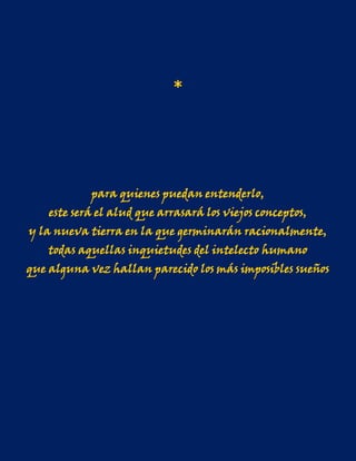 *




            para quienes puedan entenderlo,
    este será el alud que arrasará los viejos conceptos,
y la nueva tierra en la que germinarán racionalmente,
    todas aquellas inquietudes del intelecto humano
que alguna vez hallan parecido los más imposibles sueños
 