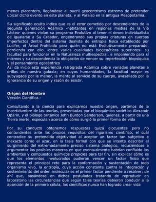 menos placentero, llegándose al pueril geocentrismo extremo de pretender
ubicar dicho evento en este planeta, y al Paraíso en la antigua Mesopotamia.

Su significado oculto indica que es el error cometido por descendientes de la
segunda generación Adámica -habitantes en regiones medias de la Vía
Láctea- quienes violan su programa Evolutivo al tener el deseo individualista
de igualarse a Su Creador, engendrando sus propias criaturas en cuerpos
imperfectos dentro del sistema dualista de entropía física establecido por
Lucifer, el Árbol Prohibido para quién no está Evolutivamente preparado,
perdiendo con ello -entre varias cualidades biogenéticas superiores- su
facultad para funcionar en la Naturaleza multiespectral, e imponiendo para sí
mismos y su descendencia la obligación de vencer su imperfección biopsíquica
y el pensamiento egocéntrico
Así da inicio esta experiencia retrógrada Adámica sobre variados planetas a
orillas de nuestra galaxia; en cuyas humanidades, la facultad mayor es
subyugada por la menor, la mente al servicio de su cuerpo, avasallada por la
ignorancia de su origen y razón de existir.


Origen del Hombre
Versión Científica.-

Consultando a la ciencia para explicarnos nuestro origen, partimos de la
incertidumbre de las teorías, presentadas por el bioquímico soviético Alexandr
Oparin, y el biólogo británico John Burdon Sanderson, quienes, a partir de una
Tierra inerte, especulan acerca de cómo surgió la primer forma de vida

Por su conducto obtenemos respuestas quizá elocuentes pero no
contundentes ante los propios requisitos del rigorismo científico, el cuál
contradice su pretendida objetividad al aceptar un factor tan subjetivo e
inexacto como el azar, en la tesis formal con que se intenta describir el
surgimiento del extremadamente preciso sistema biológico, reduciéndose a
argumentar las posibles maneras en que eventualmente habrían confluido los
ambientes y compuestos químicos propicios para tal fin, sin explicar cómo es
que los elementos involucrados pudieron vencer un factor físico que
representa el principal reto para la conformación y sustentación de todo
organismo vivo, la entropía, cuya acción constante contra la integración y
sostenimiento del orden molecular es el primer factor pendiente a resolver; de
ahí que, basándose en dichos postulados tratando de reproducir en
laboratorio las circunstancias que según tales teorías debieron conducir a la
aparición de la primera célula, los científicos nunca han logrado crear vida
 