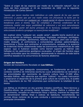 "Sobre el origen de las especies por medio de la selección natural", fue el
título del libro publicado el 24 de noviembre de 1859 con la siguiente
introducción de Carlos Darwin:

"puesto que nacen muchos más individuos en cada especie de los que pueden
sobrevivir, y puesto que por esa razón existe con frecuencia la lucha por la
existencia, se entiende que cualquier ser, si puede variar de alguna manera que sea
beneficiosa para sí mismo, bajo las complejas y diversas condiciones de la
existencia, tendrá una mejor posibilidad de sobrevivir y así será naturalmente
seleccionado. A partir del fuerte principio de la herencia, cualquier variedad
seleccionada tenderá a propagar su nueva forma modificada".

Sin explicar cómo "cualquier ser, puede variar", aquella teoría cautivó en su
época la opinión de biólogos, antropólogos, lingüistas, psicólogos, sociólogos,
historiadores, geólogos, astrónomos, filósofos y teólogos; pero casi un siglo y
medio después, al confrontarse a contundentes pruebas paleontológicas,
bioquímicas y físicas que contrarían al evolucionismo, aunadas a la ausencia
de evidencias fósiles eslabonando todas las transiciones metamórficas de cada
especie -que si hubieran existido como Darwin suponía ya habrían sido
halladas en los sedimentos geológicos excavados- el origen del hombre sigue
siendo confundido para los ortodoxos, demostrando lo inexacto de toda teoría
científica basada en la concurrencia de factores aleatorios


Origen del Hombre
Versión del Conocimiento Revelado en Los Edthas.-

La información que enseguida conoceremos, se fundamenta en el basto
contexto científico de milenarias escrituras cuyos antecedentes se remontan a
las proximidades del nacimiento de nuestra cultura hace 27,000 años,
llamados Edthas -raíz sánscrita que significa "códices"- los cuales instruyeron
y propiciaron el desarrollo de la primera gran cultura de nuestra Era, el pueblo
Ario, depositario de los 700 volúmenes que conformaron la totalidad de sus
textos

Los Edthas se dividieron en dos grandes tratados científicos: físico-técnicos y
filosófico-éticos; los primeros fueron llamados Edthas Mathra o códices del
Conocimiento, versados en información física y técnica, mientras los segundos
se denominaron Edthas Shad o códices de Sabiduría, transmitiendo las
normas éticas rectoras de la justa conducta y convivencia entre familias y
jerarquías Universales
 