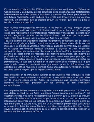 En su amplio contexto, los Edthas representan un conjunto de códices de
Conocimiento y Sabiduría, las dos columnas de la enseñanza que fortalecieron
intelectualmente a los primeros hombres y trazaron las bases para cimentar
una futura Civilización; esos códices han tenido una trayectoria histórica poco
definida, sin embargo aún es posible seguir las huellas que dejó su paso a
través de diversos pueblos.

Hoy muchos investigadores reconocen a los Devas, de muy antiguo origen
Indo, como uno de los primeros tratados escritos por el hombre; sin embargo
estos solo representan interpretaciones metafóricas y matizadas -de particular
sentido alegórico- basadas en los Edthas Shad, realizados por interpretes
Indos, 800 años después de la ocupación Aria en esa región
Todavía existen en Occidente algunos fragmentos contenidos en 18 copias
traducidas al griego y latín, repartidas entre la biblioteca real de la corona
inglesa, y la biblioteca vaticana reservada al papado; además hay en Oriente
otras copias en diversas lenguas antiguas y algunos escritos originales
sánscritos dispersos en templos tibetanos y taoístas en China; a pesar de que
algunos de estos libros se reconocen de manera extraoficial, son motivo de
profundos estudios secretos, ocultándose sus revelaciones para proteger los
intereses del actual régimen mundial por considerarlos amenazantes contra su
permanencia, la cuál está fundada en la explotación de la humanidad a la que
solo puede someter manteniéndola ignorante, pues la información que
aportan los Edthas muestra el camino hacia una auténtica Civilización, donde
no tiene cabida ningún tipo de injusticia o esclavitud

Recapitulando en la inmadurez cultural de los pueblos más antiguos, lo cuál
han hecho exhaustivamente sus analistas, y concretándonos a lo que debió
ser la primera época de los Arios, es inaceptable que aquellos primeros
hombres culturizados pudieran ser los autores de tan avanzados
conocimientos

Los originales Edthas tienen una antigüedad muy anticipada a los 27,000 años
que datan la edad de los Arios ¿quienes fueron entonces sus autores? tal
cuestionamiento nos lleva necesariamente a admitir que su origen es incluso
anterior a la alborada de nuestra propia historia local, y que ciertamente la
información contenida en los Edthas, no solo tiene sus bases mucho antes de
que emergiera la cultura Aria, sino en una Civilización plenamente constituida
a la que los Arios llamaron Narihom, vocablo que significa Hombre Sabio,
cuyos alcances son inconcebibles para la manera convencional de explicar la
historia del hombre sobre la Tierra
 