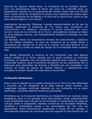 Descrita por algunos relatos Arios, "la Civilización de los Hombres Sabios"
tuvo una permanencia sobre la Tierra por cerca de 1,160,000 años; su
desaparición coincide con el surgimiento del hombre nativo hace casi 36,000
años, mucho antes de constituirse la cultura Aria; habiendo tan amplio lapso
entre la formulación de los Edthas y el inicio de la cultura Aria ¿cómo es que
esos códices llegaron a sus manos?

Legendarias narraciones Tibetanas, cuentan acontecimientos en los que ha
quedado registrada la presencia de "los dioses que, portadores del
Conocimiento y la Sabiduría, iluminaron el primer amanecer del nuevo
hombre nacido de las entrañas de la Tierra"; antecedentes similares se hallan
en otras antiguas culturas, que insistentemente establecen analogías con esta
información
Los Narihom, fueron los transmisores directos del Conocimiento y Sabiduría
que los Edthas contienen, no para ser exclusivos de un grupo étnico y
permanecer por siempre en el seno de su cultura, sino para discurrir en un
caudal fecundo a través de todas las épocas de la humanidad hasta nuestros
días.

Los Edthas representan la herencia de una Civilización que dejó algunos
rastros visibles en la Tierra, planeta que no podía contener su avanzada
Evolución; no obstante, hay una poderosa conexión entre nosotros y aquella
humanidad superior, pues la ancestral asimilación de sus enseñanzas fue el
detonante para desarrollar las técnicas y filosofías que han impulsado a las
culturas de todas las épocas de nuestra historia, y sigilosamente sus
preceptos continúan siendo una meta para la humanidad.


Civilización Narihómica.-

Pese a que la realidad de su amplia presencia en la Tierra ha sido deformada
y proscrita por los dictadores de la falsa historia oficial humana, sus
magistrales vestigios continúan hablando de una Civilización en su pleno
significado, cultivando especies Evolutivas planetarias.

Entiéndase que la Civilización Narihómica es independiente de nuestras raíces
etnológicas, pues no fue gestada sobre éste planeta, donde específicamente
vertió enseñanzas sobre las que se ha cimentado el conocimiento de todas las
culturas desde la antigüedad, dejando constancias de facultades filosóficas,
científicas y tecnológicas ajenas a las comunidades que han sido sus
depositarias; punto controversial sospechado a través de los tiempos, y
diversamente expuesto por escritores que han sugerido la intervención de una
 