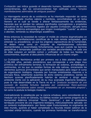 Civilización casi mítica guiando el desarrollo humano, basados en evidencias
extraordinarias, que los convencionalistas han calificado como "simples
manifestaciones admirables de antiguos pueblos"

La interrogante acerca de su existencia se ha intentado responder de varias
formas dándosele muchos valores y nombres, convirtiéndose en un tema
literario en el cuál se tiende a alterar fantasiosamente las evidencias,
haciendo que se pierdan los valiosos significados cosmogónicos y propósitos
educativos de los testimonios legados por aquella Civilización; abrupto tema
de análisis histórico-antropológico que ningún investigador "cuerdo" se atreve
a abordar, temiendo su desprestigio académico.

Brota entonces la necesidad de romper el molde de criterios dogmatizados en
torno a las manifestaciones científicas de la más remota antigüedad, para
entender su procedencia; ya que los orígenes cognoscitivos de la humanidad,
no deben verse como un conjunto de manifestaciones culturales
desmembradas y desarrolladas fortuitamente, pues aun cuando las barreras
geográficas y temporales justifican sus variadas peculiaridades, en cada una
de ellas subyace un sentido común y unificador de todas sus facetas de
conocimientos, dejando al descubierto influencias de un mismo origen.

La Civilización Narihómica arribó por primera vez a éste planeta hace casi
1,196,000 años, periodo precámbrico que corresponde a una etapa muy
primitiva del enfriamiento terrenal, la formación de océanos, archipiélagos y
continentes, en los que no existían formas de vida nativas, únicamente los
elementos químicos primordiales que serían manipulados para seguir el curso
de organización biológica, impuesto por fuerzas sintetizantes mayores a la
entropía física, totalmente ausentes de dicho sistema prebiótico; siendo los
Narihom quienes planificadamente habrían de sembrar y dirigir aquel
ambiente inerte con la aplicación de su muy avanzada Ingeniería biológica;
pues la vida desarrollada en la Tierra no es el "producto accidental de una
sucesión de eventos fortuitos logrados por condiciones físico-químicas
favorables coincidiendo sobre ciertos compuestos en un momento propicio",
tal como lo postula la biología moderna.

Contradiciendo lo establecido por la ciencia ortodoxa, pero coincidiendo en lo
medular con lo dicho en Génesis, los Edthas revelan que somos progenie de la
Humanidad Adámica Universal "Homo Genéricus", y que el ecosistema
terráqueo proviene de una Ingeniería biológica, meticulosamente aplicada -en
un contexto multiplanetario- por Seres súper Evolucionados no originarios de
éste mundo, quienes al haber completado su fecunda misión salieron de la
vecindad orbital terrestre, cuando los primeros homínidos se transformaron
 