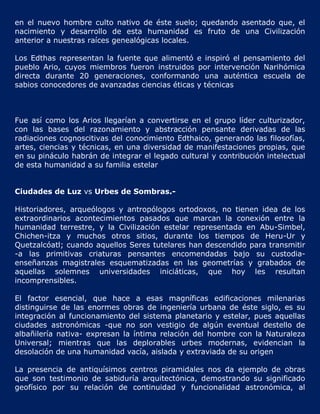 en el nuevo hombre culto nativo de éste suelo; quedando asentado que, el
nacimiento y desarrollo de esta humanidad es fruto de una Civilización
anterior a nuestras raíces genealógicas locales.

Los Edthas representan la fuente que alimentó e inspiró el pensamiento del
pueblo Ario, cuyos miembros fueron instruidos por intervención Narihómica
directa durante 20 generaciones, conformando una auténtica escuela de
sabios conocedores de avanzadas ciencias éticas y técnicas



Fue así como los Arios llegarían a convertirse en el grupo líder culturizador,
con las bases del razonamiento y abstracción pensante derivadas de las
radiaciones cognoscitivas del conocimiento Edthaico, generando las filosofías,
artes, ciencias y técnicas, en una diversidad de manifestaciones propias, que
en su pináculo habrán de integrar el legado cultural y contribución intelectual
de esta humanidad a su familia estelar


Ciudades de Luz vs Urbes de Sombras.-

Historiadores, arqueólogos y antropólogos ortodoxos, no tienen idea de los
extraordinarios acontecimientos pasados que marcan la conexión entre la
humanidad terrestre, y la Civilización estelar representada en Abu-Simbel,
Chichen-itza y muchos otros sitios, durante los tiempos de Heru-Ur y
Quetzalcóatl; cuando aquellos Seres tutelares han descendido para transmitir
-a las primitivas criaturas pensantes encomendadas bajo su custodia-
enseñanzas magistrales esquematizadas en las geometrías y grabados de
aquellas solemnes universidades iniciáticas, que hoy les resultan
incomprensibles.

El factor esencial, que hace a esas magníficas edificaciones milenarias
distinguirse de las enormes obras de ingeniería urbana de éste siglo, es su
integración al funcionamiento del sistema planetario y estelar, pues aquellas
ciudades astronómicas -que no son vestigio de algún eventual destello de
albañilería nativa- expresan la íntima relación del hombre con la Naturaleza
Universal; mientras que las deplorables urbes modernas, evidencian la
desolación de una humanidad vacía, aislada y extraviada de su origen

La presencia de antiquísimos centros piramidales nos da ejemplo de obras
que son testimonio de sabiduría arquitectónica, demostrando su significado
geofísico por su relación de continuidad y funcionalidad astronómica, al
 