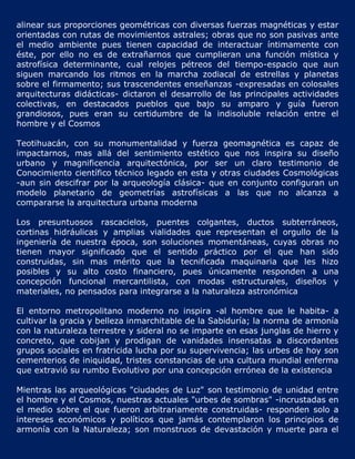 alinear sus proporciones geométricas con diversas fuerzas magnéticas y estar
orientadas con rutas de movimientos astrales; obras que no son pasivas ante
el medio ambiente pues tienen capacidad de interactuar íntimamente con
éste, por ello no es de extrañarnos que cumplieran una función mística y
astrofísica determinante, cual relojes pétreos del tiempo-espacio que aun
siguen marcando los ritmos en la marcha zodiacal de estrellas y planetas
sobre el firmamento; sus trascendentes enseñanzas -expresadas en colosales
arquitecturas didácticas- dictaron el desarrollo de las principales actividades
colectivas, en destacados pueblos que bajo su amparo y guía fueron
grandiosos, pues eran su certidumbre de la indisoluble relación entre el
hombre y el Cosmos

Teotihuacán, con su monumentalidad y fuerza geomagnética es capaz de
impactarnos, mas allá del sentimiento estético que nos inspira su diseño
urbano y magnificencia arquitectónica, por ser un claro testimonio de
Conocimiento científico técnico legado en esta y otras ciudades Cosmológicas
-aun sin descifrar por la arqueología clásica- que en conjunto configuran un
modelo planetario de geometrías astrofísicas a las que no alcanza a
compararse la arquitectura urbana moderna

Los presuntuosos rascacielos, puentes colgantes, ductos subterráneos,
cortinas hidráulicas y amplias vialidades que representan el orgullo de la
ingeniería de nuestra época, son soluciones momentáneas, cuyas obras no
tienen mayor significado que el sentido práctico por el que han sido
construidas, sin mas mérito que la tecnificada maquinaria que les hizo
posibles y su alto costo financiero, pues únicamente responden a una
concepción funcional mercantilista, con modas estructurales, diseños y
materiales, no pensados para integrarse a la naturaleza astronómica

El entorno metropolitano moderno no inspira -al hombre que le habita- a
cultivar la gracia y belleza inmarchitable de la Sabiduría; la norma de armonía
con la naturaleza terrestre y sideral no se imparte en esas junglas de hierro y
concreto, que cobijan y prodigan de vanidades insensatas a discordantes
grupos sociales en fratricida lucha por su supervivencia; las urbes de hoy son
cementerios de iniquidad, tristes constancias de una cultura mundial enferma
que extravió su rumbo Evolutivo por una concepción errónea de la existencia

Mientras las arqueológicas "ciudades de Luz" son testimonio de unidad entre
el hombre y el Cosmos, nuestras actuales "urbes de sombras" -incrustadas en
el medio sobre el que fueron arbitrariamente construidas- responden solo a
intereses económicos y políticos que jamás contemplaron los principios de
armonía con la Naturaleza; son monstruos de devastación y muerte para el
 