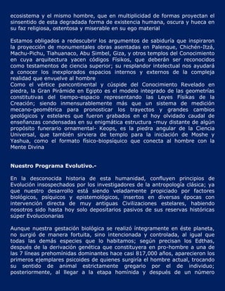 ecosistema y el mismo hombre, que en multiplicidad de formas proyectan el
sinsentido de esta degradada forma de existencia humana, oscura y hueca en
su faz religiosa, ostentosa y miserable en su ego material

Estamos obligados a redescubrir los argumentos de sabiduría que inspiraron
la proyección de monumentales obras asentadas en Palenque, Chichén-Itzá,
Machu-Pichu, Tiahuanaco, Abu Simbel, Giza, y otros templos del Conocimiento
en cuya arquitectura yacen códigos Físikos, que deberán ser reconocidos
como testamentos de ciencia superior; su resplandor intelectual nos ayudará
a conocer los inexplorados espacios internos y externos de la compleja
realidad que envuelve al hombre
Como el vértice pancontinental y cúspide del Conocimiento Revelado en
piedra, la Gran Pirámide en Egipto es el modelo integrado de las geometrías
constitutivas del tiempo-espacio representando las Leyes Físikas de la
Creación; siendo inmensurablemente más que un sistema de medición
mecano-geométrica para pronosticar los trayectos y grandes cambios
geológicos y estelares que fueron grabados en el hoy olvidado caudal de
enseñanzas condensadas en su enigmática estructura -muy distante de algún
propósito funerario ornamental- Keops, es la piedra angular de la Ciencia
Universal, que también sirviera de templo para la iniciación de Moshe y
Yashua, como el formato físico-biopsíquico que conecta al hombre con la
Mente Divina


Nuestro Programa Evolutivo.-

En la desconocida historia de esta humanidad, confluyen principios de
Evolución insospechados por los investigadores de la antropología clásica; ya
que nuestro desarrollo está siendo veladamente propiciado por factores
biológicos, psíquicos y epistemológicos, insertos en diversas épocas con
intervención directa de muy antiguas Civilizaciones estelares, habiendo
nosotros sido hasta hoy solo depositarios pasivos de sus reservas históricas
súper Evolucionarias

Aunque nuestra gestación biológica se realizó íntegramente en éste planeta,
no surgió de manera fortuita, sino intencionada y controlada, al igual que
todas las demás especies que lo habitamos; según precisan los Edthas,
después de la derivación genética que constituyera en pro-hombre a una de
las 7 líneas prehomínidas dominantes hace casi 817,000 años, aparecieron los
primeros ejemplares psicoides de quienes surgiría el hombre actual, trocando
su sentido de animal estrictamente gregario por el de individuo;
posteriormente, al llegar a la etapa homínida y después de un número
 