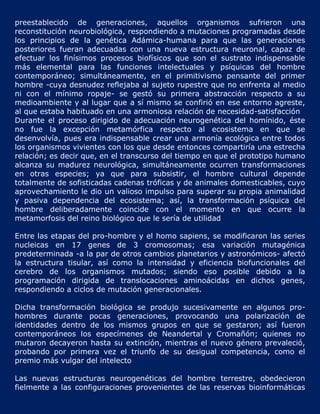 preestablecido de generaciones, aquellos organismos sufrieron una
reconstitución neurobiológica, respondiendo a mutaciones programadas desde
los principios de la genética Adámica-humana para que las generaciones
posteriores fueran adecuadas con una nueva estructura neuronal, capaz de
efectuar los finísimos procesos biofísicos que son el sustrato indispensable
más elemental para las funciones intelectuales y psíquicas del hombre
contemporáneo; simultáneamente, en el primitivismo pensante del primer
hombre -cuya desnudez reflejaba al sujeto rupestre que no enfrenta al medio
ni con el mínimo ropaje- se gestó su primera abstracción respecto a su
medioambiente y al lugar que a sí mismo se confirió en ese entorno agreste,
al que estaba habituado en una armoniosa relación de necesidad-satisfacción
Durante el proceso dirigido de adecuación neurogenética del homínido, éste
no fue la excepción metamórfica respecto al ecosistema en que se
desenvolvía, pues era indispensable crear una armonía ecológica entre todos
los organismos vivientes con los que desde entonces compartiría una estrecha
relación; es decir que, en el transcurso del tiempo en que el prototipo humano
alcanza su madurez neurológica, simultáneamente ocurren transformaciones
en otras especies; ya que para subsistir, el hombre cultural depende
totalmente de sofisticadas cadenas tróficas y de animales domesticables, cuyo
aprovechamiento le dio un valioso impulso para superar su propia animalidad
y pasiva dependencia del ecosistema; así, la transformación psíquica del
hombre deliberadamente coincide con el momento en que ocurre la
metamorfosis del reino biológico que le sería de utilidad

Entre las etapas del pro-hombre y el homo sapiens, se modificaron las series
nucleicas en 17 genes de 3 cromosomas; esa variación mutagénica
predeterminada -a la par de otros cambios planetarios y astronómicos- afectó
la estructura tisular, así como la intensidad y eficiencia biofuncionales del
cerebro de los organismos mutados; siendo eso posible debido a la
programación dirigida de translocaciones aminoácidas en dichos genes,
respondiendo a ciclos de mutación generacionales.

Dicha transformación biológica se produjo sucesivamente en algunos pro-
hombres durante pocas generaciones, provocando una polarización de
identidades dentro de los mismos grupos en que se gestaron; así fueron
contemporáneos los especímenes de Neandertal y Cromañón; quienes no
mutaron decayeron hasta su extinción, mientras el nuevo género prevaleció,
probando por primera vez el triunfo de su desigual competencia, como el
premio más vulgar del intelecto

Las nuevas estructuras neurogenéticas del hombre terrestre, obedecieron
fielmente a las configuraciones provenientes de las reservas bioinformáticas
 