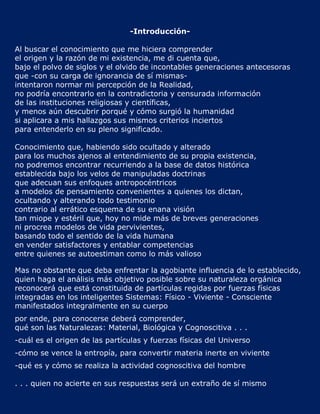 -Introducción-

Al buscar el conocimiento que me hiciera comprender
el origen y la razón de mi existencia, me di cuenta que,
bajo el polvo de siglos y el olvido de incontables generaciones antecesoras
que -con su carga de ignorancia de sí mismas-
intentaron normar mi percepción de la Realidad,
no podría encontrarlo en la contradictoria y censurada información
de las instituciones religiosas y científicas,
y menos aún descubrir porqué y cómo surgió la humanidad
si aplicara a mis hallazgos sus mismos criterios inciertos
para entenderlo en su pleno significado.

Conocimiento que, habiendo sido ocultado y alterado
para los muchos ajenos al entendimiento de su propia existencia,
no podremos encontrar recurriendo a la base de datos histórica
establecida bajo los velos de manipuladas doctrinas
que adecuan sus enfoques antropocéntricos
a modelos de pensamiento convenientes a quienes los dictan,
ocultando y alterando todo testimonio
contrario al errático esquema de su enana visión
tan miope y estéril que, hoy no mide más de breves generaciones
ni procrea modelos de vida pervivientes,
basando todo el sentido de la vida humana
en vender satisfactores y entablar competencias
entre quienes se autoestiman como lo más valioso

Mas no obstante que deba enfrentar la agobiante influencia de lo establecido,
quien haga el análisis más objetivo posible sobre su naturaleza orgánica
reconocerá que está constituida de partículas regidas por fuerzas físicas
integradas en los inteligentes Sistemas: Físico - Viviente - Consciente
manifestados integralmente en su cuerpo
por ende, para conocerse deberá comprender,
qué son las Naturalezas: Material, Biológica y Cognoscitiva . . .
-cuál es el origen de las partículas y fuerzas físicas del Universo
-cómo se vence la entropía, para convertir materia inerte en viviente
-qué es y cómo se realiza la actividad cognoscitiva del hombre

. . . quien no acierte en sus respuestas será un extraño de sí mismo
 