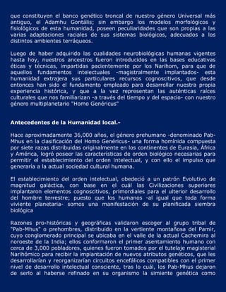 que constituyen el banco genético troncal de nuestro género Universal más
antiguo, el Adamhu Gontális; sin embargo los modelos morfológicos y
fisiológicos de esta humanidad, poseen peculiaridades que son propias a las
varias adaptaciones raciales de sus sistemas biológicos, adecuados a los
distintos ambientes terráqueos.

Luego de haber adquirido las cualidades neurobiológicas humanas vigentes
hasta hoy, nuestros ancestros fueron introducidos en las bases educativas
éticas y técnicas, impartidas pacientemente por los Narihom, para que de
aquellos fundamentos intelectuales -magistralmente implantados- esta
humanidad extrajera sus particulares recursos cognoscitivos, que desde
entonces han sido el fundamento empleado para desarrollar nuestra propia
experiencia histórica, y que a la vez representan las auténticas raíces
culturales que nos familiarizan -a través del tiempo y del espacio- con nuestro
género multiplanetario "Homo Genéricus"


Antecedentes de la Humanidad local.-

Hace aproximadamente 36,000 años, el género prehumano -denominado Pab-
Mhus en la clasificación del Homo Genéricus- una forma homínida compuesta
por siete razas distribuidas originalmente en los continentes de Eurasia, África
y América, logró poseer las características de orden biológico necesarias para
permitir el establecimiento del orden intelectual, y con ello el impulso que
generaría a la actual sociedad cultural humana.

El establecimiento del orden intelectual, obedeció a un patrón Evolutivo de
magnitud galáctica, con base en el cuál las Civilizaciones superiores
implantaron elementos cognoscitivos, primordiales para el ulterior desarrollo
del hombre terrestre; puesto que los humanos -al igual que toda forma
viviente planetaria- somos una manifestación de su planificada siembra
biológica

Razones pro-históricas y geográficas validaron escoger al grupo tribal de
"Pab-Mhus" o prehombres, distribuido en la vertiente montañosa del Pamir,
cuyo conglomerado principal se ubicaba en el valle de la actual Cachemira al
noroeste de la India; ellos conformaron el primer asentamiento humano con
cerca de 3,000 pobladores, quienes fueron tomados por el tutelaje magisterial
Narihómico para recibir la implantación de nuevos atributos genéticos, que les
desarrollarían y reorganizarían circuitos encefálicos compatibles con el primer
nivel de desarrollo intelectual consciente, tras lo cuál, los Pab-Mhus dejaron
de serlo al haberse refinado en su organismo la simiente genética como
 