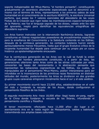 soporte indispensable del Mhus-Mannu "el hombre pensante", constituyendo
gradualmente un sacerdocio altamente especializado que se denominó a sí
mismo con el término de Arios, representando a los primeros sabios de esta
humanidad en el conocimiento de la escritura KEAOOTS, la escritura Universal
perfecta, que posee los 7 valores esenciales del abecedario de las Leyes
Físikas de la Creación que rigen todas las manifestaciones espacio-temporales
de la Materia; ese fue el lenguaje sagrado de los dioses, velado ante los ojos
del ignorante, inepto para identificar las equivalencias ortográficas del
abecedario supremo

Los Arios fueron instruidos con la intervención Narihómica directa, logrando
constituirse en líderes magisteriales poseedores de procedimientos específicos
para la enseñanza del Conocimiento y la Sabiduría contenida en los Edthas;
después de la veinteava generación, los contactos tutelares fueron siendo
apresuradamente menos frecuentes, hasta que el grupo Evolutivo crítico de la
incipiente humanidad fue dejado para continuar por su propio pie un curso
histórico ya epistemológicamente encausado

Fue la veintiunava generación de los Arios con la cuál se fundó la orden
intelectual del hombre plenamente constituido, y a partir de ésta, las
generaciones ulteriores tanto Arias como de las etnias cultivadas por ellos,
conocerían las bases del razonamiento y la abstracción pensante que
representan las radiaciones cognoscitivas de los Edthas, los cuales, ya
manipulados por el pensamiento Mhus-Mannu, podían interpretarse para ser
infundidos en la inconsciencia de las primitivas razas florecientes en distintas
latitudes del mundo; posteriormente los Arios se dividieron en dos grandes
grupos cuyas caravanas emigraron inicialmente hacia el sur y el este asiático.

Su primer movimiento ocurrió hace 23,000 años, estableciéndose en el valle
del indo y fundando la escuela de los Aryas, donde configuraron el
pensamiento filosófico de los Indos.

El segundo movimiento Ario -hace 18,000 años- llegó hasta ah-yang, región
de la China donde fundaron la escuela de los Íktaras, infundiendo el
pensamiento científico y filosófico

El tercer movimiento -efectuado hace 11,000 años- dio lugar a un
asentamiento Ario en la vasta región de Mesopotamia, caldea y babilonia,
transmitiendo sus amplias bases culturales
 