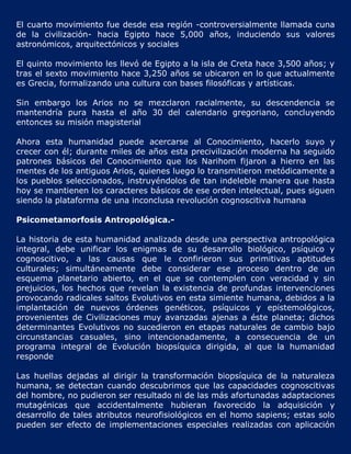 El cuarto movimiento fue desde esa región -controversialmente llamada cuna
de la civilización- hacia Egipto hace 5,000 años, induciendo sus valores
astronómicos, arquitectónicos y sociales

El quinto movimiento les llevó de Egipto a la isla de Creta hace 3,500 años; y
tras el sexto movimiento hace 3,250 años se ubicaron en lo que actualmente
es Grecia, formalizando una cultura con bases filosóficas y artísticas.

Sin embargo los Arios no se mezclaron racialmente, su descendencia se
mantendría pura hasta el año 30 del calendario gregoriano, concluyendo
entonces su misión magisterial

Ahora esta humanidad puede acercarse al Conocimiento, hacerlo suyo y
crecer con él; durante miles de años esta precivilización moderna ha seguido
patrones básicos del Conocimiento que los Narihom fijaron a hierro en las
mentes de los antiguos Arios, quienes luego lo transmitieron metódicamente a
los pueblos seleccionados, instruyéndolos de tan indeleble manera que hasta
hoy se mantienen los caracteres básicos de ese orden intelectual, pues siguen
siendo la plataforma de una inconclusa revolución cognoscitiva humana

Psicometamorfosis Antropológica.-

La historia de esta humanidad analizada desde una perspectiva antropológica
integral, debe unificar los enigmas de su desarrollo biológico, psíquico y
cognoscitivo, a las causas que le confirieron sus primitivas aptitudes
culturales; simultáneamente debe considerar ese proceso dentro de un
esquema planetario abierto, en el que se contemplen con veracidad y sin
prejuicios, los hechos que revelan la existencia de profundas intervenciones
provocando radicales saltos Evolutivos en esta simiente humana, debidos a la
implantación de nuevos órdenes genéticos, psíquicos y epistemológicos,
provenientes de Civilizaciones muy avanzadas ajenas a éste planeta; dichos
determinantes Evolutivos no sucedieron en etapas naturales de cambio bajo
circunstancias casuales, sino intencionadamente, a consecuencia de un
programa integral de Evolución biopsíquica dirigida, al que la humanidad
responde

Las huellas dejadas al dirigir la transformación biopsíquica de la naturaleza
humana, se detectan cuando descubrimos que las capacidades cognoscitivas
del hombre, no pudieron ser resultado ni de las más afortunadas adaptaciones
mutagénicas que accidentalmente hubieran favorecido la adquisición y
desarrollo de tales atributos neurofisiológicos en el homo sapiens; estas solo
pueden ser efecto de implementaciones especiales realizadas con aplicación
 