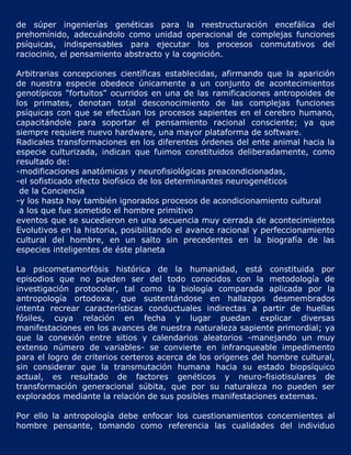 de súper ingenierías genéticas para la reestructuración encefálica del
prehomínido, adecuándolo como unidad operacional de complejas funciones
psíquicas, indispensables para ejecutar los procesos conmutativos del
raciocinio, el pensamiento abstracto y la cognición.

Arbitrarias concepciones científicas establecidas, afirmando que la aparición
de nuestra especie obedece únicamente a un conjunto de acontecimientos
genotípicos "fortuitos" ocurridos en una de las ramificaciones antropoides de
los primates, denotan total desconocimiento de las complejas funciones
psíquicas con que se efectúan los procesos sapientes en el cerebro humano,
capacitándole para soportar el pensamiento racional consciente; ya que
siempre requiere nuevo hardware, una mayor plataforma de software.
Radicales transformaciones en los diferentes órdenes del ente animal hacia la
especie culturizada, indican que fuimos constituidos deliberadamente, como
resultado de:
-modificaciones anatómicas y neurofisiológicas preacondicionadas,
-el sofisticado efecto biofísico de los determinantes neurogenéticos
 de la Conciencia
-y los hasta hoy también ignorados procesos de acondicionamiento cultural
 a los que fue sometido el hombre primitivo
eventos que se sucedieron en una secuencia muy cerrada de acontecimientos
Evolutivos en la historia, posibilitando el avance racional y perfeccionamiento
cultural del hombre, en un salto sin precedentes en la biografía de las
especies inteligentes de éste planeta

La psicometamorfósis histórica de la humanidad, está constituida por
episodios que no pueden ser del todo conocidos con la metodología de
investigación protocolar, tal como la biología comparada aplicada por la
antropología ortodoxa, que sustentándose en hallazgos desmembrados
intenta recrear características conductuales indirectas a partir de huellas
fósiles, cuya relación en fecha y lugar puedan explicar diversas
manifestaciones en los avances de nuestra naturaleza sapiente primordial; ya
que la conexión entre sitios y calendarios aleatorios -manejando un muy
extenso número de variables- se convierte en infranqueable impedimento
para el logro de criterios certeros acerca de los orígenes del hombre cultural,
sin considerar que la transmutación humana hacia su estado biopsíquico
actual, es resultado de factores genéticos y neuro-fisiotisulares de
transformación generacional súbita, que por su naturaleza no pueden ser
explorados mediante la relación de sus posibles manifestaciones externas.

Por ello la antropología debe enfocar los cuestionamientos concernientes al
hombre pensante, tomando como referencia las cualidades del individuo
 