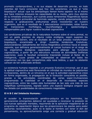 promedio contemporáneo, y no sus etapas de desarrollo previas, en todo
carentes del fuero consciente que hoy nos caracteriza; ya que el “ente
biopsíquico” actual -que los antropólogos llaman homo sapiens- es el mismo
que hace milenios ensayara las capacidades de su mente, pero muy distinto
de su inmediato antecesor, aun cuando posea remanentes filogenéticas típicas
de su condición primordial de homínido sapiente, siendo psíquicamente único
respecto a graduaciones prehumanas ahora inexistentes en nuestro
organismo, que es el resultado de 3 adecuaciones controladas; estas fueron
las    transiciones:   morfológica,    neurofisiológica  y   epistemológica,
indispensables para lograr nuestra facultad cognoscitiva

Las condiciones privativas de la naturaleza humana sobre el reino animal, no
son un gesto gracioso de alguna ruleta ecológica, según suponen los
creyentes en Darwin, sino el resultado de un largo proceso transformador
biopsíquico, encaminado a dirigir nuestras tendencias Evolutivas,
distanciándonos radicalmente del tronco filogenético primitivo hacia el estado
sapiente, que definiera generacionalmente al cuerpo humano en el rango de
los organismos biológicos capacitados para albergar las funciones
cognoscitivas, a partir de una estructura nerviosa de actividades biofísicas
superiores; pues la facultad consciente trasciende incluso al factor de la
inteligencia, cuyos grados de complejidad se observan en todos los
organismos con los que compartimos esta nave biótica, y que no obstante
carecen de tan sofisticado atributo

La existencia humana responde a un proyecto Evolutivo Universal, por el que
la aptitud cognoscitiva está floreciendo en infinidad de mundos de palpitantes
Civilizaciones, dentro de un Universo en el que la actividad cognoscitiva crece
en forma organizada; la propagación de la Evolución consciente es posible,
gracias a las actividades coordinadas de varias súper-Civilizaciones
programando la viabilidad en el desarrollo de incontables especies
cognoscitivas, entre las cuales esta humanidad es tan solo una más de sus
magníficas culminaciones, lograda sobre una especie biológica singular que
fue dotada con posibilidades de conocimiento inagotables

El A B C del Intelecto Humano.-

Al suceder la transmutación genético-psíquica en los homínidos, las
generaciones emergentes debieron ser ayudadas a reconocer la posesión de
sus nuevas aptitudes mentales, requiriendo de la aplicación magisterial de un
programa de capacitación lógica que les proporcionara las pautas para poder
ejercerlas racionalmente; pues no le basta al hombre con tener el don del
pensamiento, su aprovechamiento exige una correcta y gradual educación
 