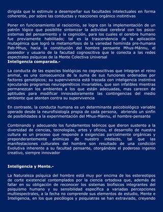 dirigida que le estimule a desempeñar sus facultades intelectuales en forma
coherente, por sobre las conductas y reacciones orgánico instintivas

Poner en funcionamiento al raciocinio, se logra con la implementación de un
patrón lógico que posibilite sintonizar la actividad cerebral con los psico-
sistemas del pensamiento y la cognición, para los cuales el cerebro humano
fue previamente habilitado; tal es la trascendencia de la aplicación
mutagénica que logró la metamorfosis de la variedad homínida pre-humana
Pab-Mhus, hacia la constitución del hombre pensante Mhus-Mánnu, el
poseedor y usuario de la facultad cognoscitiva que le conecta a las redes
espectrales psíquicas de la Mente Colectiva Universal
Inteligencia comparada.-

La conducta de las especies biológicas no cognoscitivas que integran el reino
animal, es una consecuencia de la suma de sus funciones ordenadas por
factores genotípicos; su supervivencia está trazada con inteligencia instintiva
ejecutando programas neurogenéticos invariables, que son infalibles mientras
permanezcan los ambientes a los que están adecuadas, mas carecen de
aptitudes para modificar innovadoramente las contingencias del medio
ambiente que atenten contra su supervivencia

En contraste, la conducta humana es un determinante psicobiológico variable
operado desde la neurofisiología propia de cada persona, abriendo un sinfín
de posibilidades a la experimentación del Mhus-Mánnu, el hombre-pensante

Combinando y adecuando los fundamentos teóricos que dieron sustento a la
diversidad de ciencias, tecnologías, artes y oficios, el desarrollo de nuestra
cultura es un proceso que responde a exigencias parcialmente orgánicas y
preponderantemente anímicas de nuestro intelecto, tal                que las
manifestaciones culturales del hombre son resultado de una condición
Evolutiva inherente a su facultad pensante, otorgándole el poderoso ingenio
creativo, siempre innovador


Inteligencia y Mente.-

La Naturaleza psíquica del hombre está muy por encima de los estereotipos
de corte existencial contemplados por la ciencia ortodoxa que, además de
fallar en su obligación de reconocer los sistemas biofísicos integrantes del
psiquismo humano y su sensibilidad específica a variadas percepciones
multiespectrales, a la fecha no comprende sus elementos de estudio, Mente e
Inteligencia, en los que psicólogos y psiquiatras se han extraviado, creyendo
 