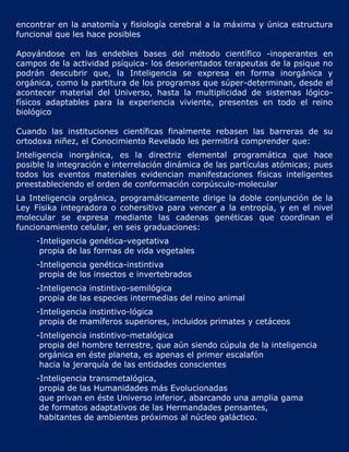 encontrar en la anatomía y fisiología cerebral a la máxima y única estructura
funcional que les hace posibles

Apoyándose en las endebles bases del método científico -inoperantes en
campos de la actividad psíquica- los desorientados terapeutas de la psique no
podrán descubrir que, la Inteligencia se expresa en forma inorgánica y
orgánica, como la partitura de los programas que súper-determinan, desde el
acontecer material del Universo, hasta la multiplicidad de sistemas lógico-
físicos adaptables para la experiencia viviente, presentes en todo el reino
biológico

Cuando las instituciones científicas finalmente rebasen las barreras de su
ortodoxa niñez, el Conocimiento Revelado les permitirá comprender que:
Inteligencia inorgánica, es la directriz elemental programática que hace
posible la integración e interrelación dinámica de las partículas atómicas; pues
todos los eventos materiales evidencian manifestaciones físicas inteligentes
preestableciendo el orden de conformación corpúsculo-molecular
La Inteligencia orgánica, programáticamente dirige la doble conjunción de la
Ley Físika integradora o cohersitiva para vencer a la entropía, y en el nivel
molecular se expresa mediante las cadenas genéticas que coordinan el
funcionamiento celular, en seis graduaciones:
     -Inteligencia genética-vegetativa
      propia de las formas de vida vegetales
     -Inteligencia genética-instintiva
      propia de los insectos e invertebrados
     -Inteligencia instintivo-semilógica
      propia de las especies intermedias del reino animal
     -Inteligencia instintivo-lógica
      propia de mamíferos superiores, incluidos primates y cetáceos
     -Inteligencia instintivo-metalógica
      propia del hombre terrestre, que aún siendo cúpula de la inteligencia
      orgánica en éste planeta, es apenas el primer escalafón
      hacia la jerarquía de las entidades conscientes
     -Inteligencia transmetalógica,
      propia de las Humanidades más Evolucionadas
      que privan en éste Universo inferior, abarcando una amplia gama
      de formatos adaptativos de las Hermandades pensantes,
      habitantes de ambientes próximos al núcleo galáctico.
 