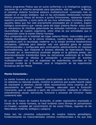 Dichos programas Físikos que en suma conforman a la Inteligencia orgánica,
requieren de un sistema apropiado para ejecutarlos, este es . . . . . la Mente!
el complejo sistema funcional psíquico multiestructural -conectado mas no
alojado en el cuerpo biológico- que en las actividades intelectuales humanas
efectúa procesos físicos de tercera a quinta Dimensiones, rebasando nuestro
espectro perceptible; y como parte de sus muy sofisticadas funciones, analiza
aquellos datos que han sido previamente procesados por el cerebro, órgano
biológico conmutativo que -siendo parte del súper sistema Mente- actúa como
un mecanismo de interfase gobernando las actitudes instintivas y reacciones
neuroreflejas de nuestro organismo, entre otras de sus actividades que le
caracterizan como la mente inferior humana
Pero comparada con la totalidad del súper sistema Mente, inescrutable para el
método investigador de la ciencia ortodoxa, nuestra masa encefálica -aún
enigmática para la neurología moderna- es la simple terminal bioelectrónica
perceptora, calibrada para detectar solo una estrecha gama de sucesos
tridimensionales y configurada para conmutarlos selectivamente en impulsos
quimioeléctricos, que mediante el proceso eferente de hiperrelación física,
efectuado por el neuroretículo piramidal alojado en la glándula pineal, son
dimensionalmente transferidos hacia las estructuras sistémicas de la Mente
superior, donde se efectúa la concepción y proyección de eventos
multiespectrales con que se organizan las experiencias ocurridas en los
diversos niveles de la Realidad, para la integración de las experiencias
Evolutivas del Ser-Mente


Mente Consciente.-

La mente humana es una expresión particularizada de la Mente Universal, y
no obstante su reducida escala, contiene la potencia que puede hacerle capaz
de expresarle a plenitud; siendo válido reconocernos como usuarios de un
psicosistema de poder Creador ilimitado, adecuado para la Evolución
Consciente, que se expande a partir del conocimiento -mediante el reflexivo
entendimiento causal, estructural, funcional y procesal del Universo- hasta
contenerlo todo

En un nivel mayor de nuestra Evolución, el poder cognoscitivo expresado a
través de la mente humana, se hará evidente como formas de pensamiento
co-Creador, surgidas del conocimiento de las Leyes Físikas, regentes de las
Naturalezas material, biológica y psíquica

Estos son los cimientos subyacentes de nuestra historia genealógica,
fundamentando los trascendentales cambios multifactoriales a los que esta
 