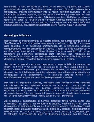 humanidad ha sido sometida a través de las edades, siguiendo los cursos
preestablecidos para su Evolución, en cuyas etapas críticas de metamorfosis
biopsíquica, encarna simultáneamente la razón -también Evolutiva- de las
súper Civilizaciones tutelares, que de manera discreta y planificada nos han
conformado amalgamando nuestras 3 Naturalezas, física-biológica-consciente,
guiando el curso no fortuito de la variedad Adámica-humana sembrada y
cultivada en las orillas de la Vía Láctea, hasta lograr en cada ramificación del
Homo Genéricus, el acoplamiento perfecto entre Materia, Vida y Conciencia



Genealogía Adámica.-

Resumiendo los muchos niveles de nuestro origen, nos damos cuenta cómo el
Ser-Mente, o Adám primogénito mencionado en génesis 1:26-27, fue creado
para contribuir a la expansión perfeccionada de la Conciencia Cósmica
enriqueciéndola con su pensamiento creativo a partir de cada experiencia, y
es el modelo Universal que contiene el genoma original completo, el cuál se
transfiere en porciones apropiadas para construir sus vehículos de
manifestación en todas las posibles Naturalezas y familias Adámicas, que se
despliegan hasta el mamífero humano como su menor expresión

Siendo de tan plural y extensa trayectoria, la especie Adámica supera con
mucho la finitud y funcionalidad relativa de su eventual cuerpo biológico;
como la Fuerza Evolutiva que fecunda los mundos, el Ser-Mente puede
disponer de la inteligencia orgánica adaptada con diferentes graduaciones
biopsíquicas, para experimentar -en diversos estados físicos- las
manifestaciones propias de cada ambiente planetario y estelar

Por ende el organismo humano, adecuado para funcionar como terminal
eferente-aferente de captación sensorial en un estrecho margen de la
multiespectral Naturaleza del Cosmos, conforma un instrumento de
experiencia en éste nivel de la Realidad, como uno de los muchos vehículos
de manifestación física derivados del genoma Adamhú, siendo nada más que
un “sistema funcional viviente” hecho para servir al “Ser Mente”

Así llegamos a comprender al hombre terrestre Mhus-Mánnu, como una
ramificación del genoma del Hombre más antiguo, Adamhu Gontális, que al
desempeñarse limitadamente en las 3 Naturalezas de esta realidad fenomenal
tridimensional, utiliza los sistemas físico, biológico y psíquico, fisiológicamente
mezclados en el cuerpo humano; organismo confeccionado y engendrado por
la actividad co-Creadora de súper Civilizaciones estelares, con las cuales
 
