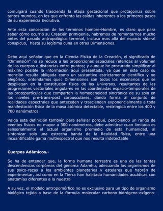comulgará cuando trascienda la etapa gestacional que protagoniza sobre
tantos mundos, en los que enfrenta las caídas inherentes a los primeros pasos
de su experiencia Evolutiva.

Ante esta concepción de los términos hombre-Hombre, es claro que para
saber cómo ocurrió su Creación primigenia, habremos de remontarnos mucho
antes del pasado antropológico terrenal, incluso mas allá del espacio sideral
conspicuo, hasta su legítima cuna en otras Dimensiones.


Debo aquí señalar que en la Ciencia Físika de la Creación, el significado de
“Dimensión” no se reduce a las proporciones espaciales referidas al volumen
de los cuerpos o distancias entre puntos; y aunque he procurado simplificar al
máximo posible la información aquí presentada, ya que en éste caso su
mención resulta obligada como un sustantivo estrictamente científico y no
alegórico, entendamos que: Dimensiones son todos los escenarios que se
despliegan en la constitución física de los Universos, resultantes de las
progresiones vectoriales angulares en las coordenadas espacio-temporales de
las protopartículas que comparten la homogeneidad sincrónica de su spin en
los niveles pre-trans-post corpusculares, dando forma al conjunto de
realidades espectrales que anteceden y trascienden exponencialmente a toda
manifestación física de la masa atómica detectable, restringida entre los 400 y
700 nanómetros

Valga esta definición también para señalar porqué, percibiendo un rango de
eventos físicos no mayor a 300 nanómetros, debe admitirse cuan limitado es
sensorialmente el actual organismo promedio de esta humanidad, al
sintonizar solo una estrecha banda de la Realidad física, entre una
incuantificable gama multiespectral que nos resulta indetectable


Cuerpos Adámicos.-

Se ha de entender que, la forma humana terrestre es una de las tantas
descendencias corpóreas del genoma Adamhu, adecuando los organismos de
sus psico-razas a los ambientes planetarios y estelares que habrán de
experimentar, así como en la Tierra han habitado humanidades acuáticas con
anatomías diferentes a la nuestra

A su vez, el modelo antropomórfico no es exclusivo para un tipo de organismo
biológico tejido a base de la fórmula molecular carbono-hidrógeno-oxígeno-
 
