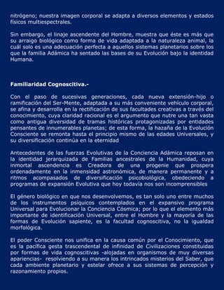 nitrógeno; nuestra imagen corporal se adapta a diversos elementos y estados
físicos multiespectrales.

Sin embargo, el linaje ascendente del Hombre, muestra que éste es más que
su arraigo biológico como forma de vida adaptada a la naturaleza animal, la
cuál solo es una adecuación perfecta a aquellos sistemas planetarios sobre los
que la familia Adámica ha sentado las bases de su Evolución bajo la identidad
Humana.



Familiaridad Cognoscitiva.-

Con el paso de sucesivas generaciones, cada nueva extensión-hijo o
ramificación del Ser-Mente, adaptada a su más conveniente vehículo corporal,
se afina y desarrolla en la rectificación de sus facultades creativas a través del
conocimiento, cuya claridad racional es el argumento que nutre una tan vasta
como antigua diversidad de tramas históricas protagonizadas por entidades
pensantes de innumerables planetas; de esta forma, la hazaña de la Evolución
Consciente se remonta hasta el principio mismo de las edades Universales, y
su diversificación continúa en la eternidad

Antecedentes de las fuerzas Evolutivas de la Conciencia Adámica reposan en
la identidad jerarquizada de Familias ancestrales de la Humanidad, cuya
inmortal ascendencia es Creadora de una progenie que prospera
ordenadamente en la inmensidad astronómica, de manera permanente y a
ritmos acompasados de diversificación psicobiológica, obedeciendo a
programas de expansión Evolutiva que hoy todavía nos son incomprensibles

El género biológico en que nos desenvolvemos, es tan solo uno entre muchos
de los instrumentos psíquicos contemplados en el expansivo programa
Universal para Evolucionar la Conciencia Cósmica; por lo que el elemento más
importante de identificación Universal, entre el Hombre y la mayoría de las
formas de Evolución sapiente, es la facultad cognoscitiva, no la igualdad
morfológica.

El poder Consciente nos unifica en la causa común por el Conocimiento, que
es la pacífica gesta trascendental de infinidad de Civilizaciones constituidas
por formas de vida cognoscitivas -alojadas en organismos de muy diversas
apariencias- resolviendo a su manera los intrincados misterios del Saber, que
cada ambiente planetario y estelar ofrece a sus sistemas de percepción y
razonamiento propios.
 