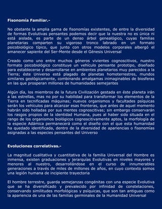 Fisonomía Familiar.-

No obstante la amplia gama de fisonomías existentes, de entre la diversidad
de formas Evolutivas pensantes podemos decir que la nuestra no es única ni
está aislada, es parte de un denso árbol genealógico, cuyas familias
planetarias comparten su vigoroso tronco labrado en un formato
psicobiológico típico, que junto con otros modelos corporales albergó el
amanecer sapiente del Ser-Mente desde el Génesis Universal

Creado como uno entre muchos géneros vivientes cognoscitivos, nuestro
formato psicobiológico constituye un vehículo pensante prototipo, diseñado
para establecerse y desarrollarse en ambientes planetarios muy parecidos a la
Tierra; éste Universo está plagado de planetas homoterrestres, mundos
similares geológicamente, combinando amalgamas inimaginables de biosferas
en las que prosperan millones de humanidades semejantes

Algún día, los miembros de la futura Civilización gestada en éste planeta irán
a las estrellas, mas no por su habilidad para transformar los elementos de la
Tierra en tecnificadas máquinas; nuevos organismos y facultades psíquicas
serán los vehículos para alcanzar esas fronteras, que antes de aquel momento
habrán sido holladas por sus mentes cognoscitivas; sin embargo conservarán
los rasgos propios de la identidad Humana, pues al haber sido situada en el
rango de los organismos biológicos cognoscitivamente aptos, la morfología de
la especie Adámica permanecerá como el diseño con el que esta humanidad
ha quedado identificada, dentro de la diversidad de apariencias o fisonomías
asignadas a las especies pensantes del Universo


Evoluciones correlativas.-

La magnitud cualitativa y cuantitativa de la familia Universal del Hombre es
inmensa, existen graduaciones y jerarquías Evolutivas en niveles mayores y
menores al nuestro, desarrollándose en el curso de innumerables
generaciones a través de miles de millones de años, en cuyo contexto somos
una legión humana de incipiente trayectoria

El hombre terrestre, guarda semejanzas congénitas con una especie Evolutiva
que se ha diversificado y prevalecido por infinidad de constelaciones,
conservando similitudes morfológicas y psíquicas, que son tan antiguas como
la apariencia de una de las familias germinales de la Humanidad Universal
 