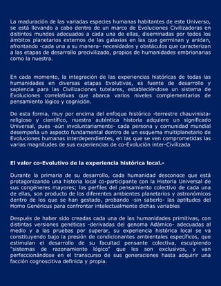La maduración de las variadas especies humanas habitantes de este Universo,
se está llevando a cabo dentro de un marco de Evoluciones Civilizadoras en
distintos mundos adecuados a cada una de ellas, diseminadas por todos los
ámbitos planetarios externos de las galaxias en las que germinan y anidan,
afrontando -cada una a su manera- necesidades y obstáculos que caracterizan
a las etapas de desarrollo precivilizado, propios de humanidades embrionarias
como la nuestra.


En cada momento, la integración de las experiencias históricas de todas las
humanidades en diversas etapas Evolutivas, es fuente de desarrollo y
sapiencia para las Civilizaciones tutelares, estableciéndose un sistema de
Evoluciones correlativas que abarca varios niveles complementarios de
pensamiento lógico y cognición.

De esta forma, muy por encima del enfoque histórico -terrestre chauvinista-
religioso y científico, nuestra auténtica historia adquiere un significado
Universal, pues -aún involuntariamente- cada persona y comunidad mundial
desempeña un aspecto fundamental dentro de un esquema multiplanetario de
Evoluciones humanas interdependientes, en las que se ven comprometidas las
varias magnitudes de sus experiencias de co-Evolución inter-Civilizada


El valor co-Evolutivo de la experiencia histórica local.-

Durante la primaria de su desarrollo, cada humanidad desconoce que está
protagonizando una historia local co-participante con la Historia Universal de
sus congéneres mayores; los perfiles del pensamiento colectivo de cada una
de ellas, son producto de los diferentes ambientes planetarios y astronómicos
dentro de los que se han gestado, probando -sin saberlo- las aptitudes del
Homo Genéricus para confrontar intelectualmente dichas variables

Después de haber sido creadas cada una de las humanidades primitivas, con
distintas versiones genéticas -derivadas del genoma Adámico- adecuadas al
medio y a las pruebas por superar, su experiencia histórica local se va
constituyendo bajo la presión de condicionantes ambientales específicos, que
estimulan el desarrollo de su facultad pensante colectiva, esculpiendo
"sistemas de razonamiento lógico" que les son exclusivos, y van
perfeccionándose en el transcurso de sus generaciones hasta adquirir una
facción cognoscitiva definida y propia.
 