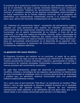 El producto de la experiencia colectiva humana en cada ambiente planetario al
que se ve sometida, da lugar a pautas racionales distintivas que constituyen
sus muy particulares “sistemas de razonamiento lógico”; dichas variedades
motivan el verdadero sentido de las diversas humanidades experimentales y
su inicial aislamiento de la Familia Adámica Universal, con el propósito de
especializar sus características intelectuales previas a su graduación como
psico-raza, dentro del horizonte multiplanetario de categorías Adámicas.


Los "sistemas de razonamiento lógico", resultantes del pensamiento creativo
aplicado por cada generación para superar las múltiples adversidades y
controversias de las experiencias históricas ante las que es enfrentada cada
humanidad, son el aporte fundamental de su historia -o fruto útil de su
existencia- y el rasgo que matiza las filosofías, ciencias, artes y tecnologías de
cada ramificación planetaria Adámica; ese valioso caudal de información es
depurado y transferido a la reserva histórica Universal del "Homo Genéricus",
para ser aprovechado colectivamente en el desarrollo de la cognición inter-
Civilizada, y enriquecer la expansión del Conocimiento y Sabiduría entre las
Civilizaciones estelares Adámicas


La gestación del nuevo Hombre.-

El Programa Evolutivo del Hombre no ha concluido, el poder de su acción
persiste a través de cada uno de los aspectos que conforman la integridad de
nuestro pensamiento creativo individual y colectivo, garantizando el cambio y
permanencia de nuestras facultades intelectuales encausadas siempre hacia
nuevos procesos del conocimiento consciente

En cada fase transicional, propia del desarrollo y propagación filosófica,
científica, artística y tecnológica de las especies cognoscitivas, la historia local
de esta humanidad se despliega como un proceso generacional de individuos
y pueblos que, sin advertirlo, estamos concursando para una posteridad
colectiva potencialmente exitosa

Tal y como ayer el pre-homínido “Pab-Mhus” se transformó en hombre “Mhus
Mannu”; hoy se está gestando el siguiente eslabón Evolutivo en el recóndito
micro-universo del genoma humano, y algunos de sus miembros
reproductivos están pariendo a los ejemplares de una psico-raza, que ya no
estará atada a sus muletas sensoriales para percibir a la Naturaleza
 