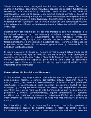 Silenciosas mutaciones neurogenéticas iniciaron ya una nueva Era de la
cognición humana, generando individuos capaces de concebir fundamentos
superiores de Conocimiento y Sabiduría Universal con la alta cualidad
suprasensorial que les es propia; esta facultad psíquica permite el acceso al
caudal de información que fluye en las redes Universales de telepensamiento
y psicotelecomunicación inter-Civilizada, difundiéndose al través nuestro en
espectros físicos -ignorados por la ciencia ortodoxa- que permanecen ocultos
a las actuales tecnologías de teletransmisiones y detección radioeléctrica más
avanzadas

Pasando muy por encima de los poderes mundiales que han impedido a la
humanidad su acceso al conocimiento y la sabiduría superiores, estamos
siendo instruidos con el advenimiento de muy refinadas formas de
teletransmisión psíquica que -sin depender de los avances propios de las
telecomunicaciones e investigación académica local- coronarán las audaces
exigencias intelectuales de las nuevas generaciones y destronarán a la
ortodoxia institucionalizada

El próximo carácter Civilizado del hombre terrestre, estará determinado por el
impulso intencionado que en todo estrato de la cultura local provoque el
conocimiento de la Ciencia Físika y Ética de la Creación que hoy está siendo
vertido, ingrediente de Sapiencia pura, con la que Seres de conciencia
magistral proyectaron los fundamentos de Ley, para regir el infinito devenir
inteligente de éste Universo


Reconsideración histórica del Hombre.-

Si bien es cierto que los grandes acontecimientos que indujeron la graduación
psicobiológica, racional y cultural del hombre actual, ocurrieron hace ya
mucho tiempo, es necesario reconsiderarlos replanteando sus profundos
significados y repercusiones, para desvelar las razones Evolutivas que
expliquen y justifiquen certeramente los hasta hoy enigmáticos cambios
repentinos en el curso histórico de esta humanidad; ya que nuestro genoma,
psiquismo y cultura contemporáneos, siguen obedeciendo a patrones
genéticos que continúan programando mutaciones Evolutivas, modificando
intensamente las aptitudes psíquicas de cada vez más individuos en todo el
mundo.

Por todo ello y más de lo hasta aquí expuesto, conocer las genuinas y
trascendentales causas de nuestro origen y razón de existir, es tan
importante; pues a partir de que reconozcamos los acontecimientos claves en
 