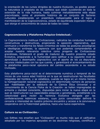 la orientación de los cursos dirigidos de nuestra Evolución, es posible prever
la naturaleza y propósito de los cambios que están sucediendo en toda la
extensión de la vida humana, hasta culminar ineludiblemente esta etapa
precivilizada; como el promedio histórico de un conjunto de factores
culturales estableciendo un preámbulo indispensable para el logro y
manifestación de la Cognoconciencia, estado de equilibrada expansión mental
que otorga el conocimiento de causa de todas las cosas



Cognoconciencia y Plataforma Psíquico-Intelectual.-

La Cognoconciencia instituye Civilizaciones; radicaliza las conductas humanas
constructivas y destructivas, propiciando la oposición regenerativa, que
conmueve y transforma los falsos cimientos de todas las posturas psicológicas
e ideológicas erróneas; la sapiencia con que podamos comprenderlos al
aceptar nuestra relevancia colectiva como progenie de Civilizaciones
grandiosas, fortalecerá el grado de madurez de nuestro presente estado
Evolutivo, preparando a la humanidad para calificar a su siguiente nivel de
aprendizaje y desempeño cognoscitivo con el aporte de los ya depurados
recursos intelectuales con los que cuente, y garantizará el acrecentamiento de
la plataforma psico-racial ejecutora del cambio ascendente a su estado
Civilizado.

Esta plataforma psico-racial es el determinante numérico y temporal de los
inicios de una nueva edad histórica en la que se reestructuran las facultades
integrales del hombre, y se establece, cuando se logra en un mismo tiempo
la homogenización racional-cognoscitiva en determinado número de personas
que -habilitadas por la sabiduría de la Ciencia Ética Universal y el
conocimiento de la Ciencia Físika de la Creación- se hallen impregnadas de
armonía y claridad consciente, dispuestas para iniciar la nueva etapa en la
que se reestructuran sus capacidades psíquicas y genotípicas, acreditando a la
colectividad para recibir su herencia Evolutiva otorgada por las
confederaciones Adámicas estelares, cuyo juicio consumador definirá la
cercanía e intensidad de nuestro próximo encuentro y acceso a la convivencia
cooperativa con la fraternidad galáctica, hacia una nueva experiencia.


Cultura no es Civilización.-

Los Edthas nos enseñan que "Civilización" es mucho más que el calificativo
adoptado por los imperios apoyados en las doctrinas religiosas, científicas y
 