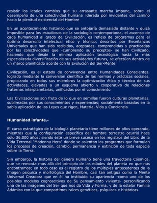 resistir los letales cambios que su arrasante marcha impone, sobre el
desempeño de una colectividad humana liderada por invidentes del camino
hacia la plenitud existencial del Hombre

En un acontecimiento histórico que se antojaría demasiado distante y quizá
imposible para los estudiosos de la sociología contemporánea, el ascenso de
cada humanidad al grado de Civilización, es reflejo de programas para el
óptimo desarrollo intelectual ético y técnico, descritos por Enseñanzas
Universales que han sido recibidas, aceptadas, comprendidas y practicadas
por las colectividades que -cumpliendo su preceptos- se han Civilizado,
haciendo que desde la mínima aplicación tecnológica hasta la más
especializada diversificación de sus actividades futuras, se efectúen dentro de
un marco planificado acorde con la Evolución del Ser-Mente

Civilización, es el estado de convivencia entre Humanidades Conscientes,
logrado mediante la conversión científica de las normas y prácticas sociales,
propiciando en todos sus miembros la optimización ética y técnica de sus
actividades, elevadas a un esquema abierto y cooperativo de relaciones
fraternas interplanetarias, unificadas por el conocimiento

Las Civilizaciones son fruto de lo que en semillas fueron culturas planetarias,
sublimadas por sus conocimientos y experiencias; socialmente basadas en la
sabia aplicación de las Leyes que rigen, Materia, Vida y Conciencia


Humanidad infante.-

El curso estratégico de la biología planetaria tiene millones de años operando,
mientras que la configuración específica del hombre terrestre ocurrió hace
solo 36,000 años; siendo éste un breve suceso en los registros del Libro de la
Vida Terrenal "Modennu Hera" donde se asientan los programas que formulan
los procesos de creación, cambio, permanencia y extinción de toda especie
sobre la Tierra.

Sin embargo, la historia del género Humano tiene una trayectoria Cósmica,
que se remonta mas allá del principio de las edades del planeta en que nos
encontramos; en todo caso es el registro de los múltiples antecedentes de la
imagen psíquica y morfológica del Hombre, casi tan antigua como la Mente
Universal Creadora que en él ha instituido su apariencia -como uno de los
posibles modelos cognoscitivos de Su pensamiento viviente- personificando
una de las imágenes del Ser que nos da Vida y Forma, y de la estelar Familia
Adámica con la que compartimos raíces genéticas, psíquicas e históricas
 
